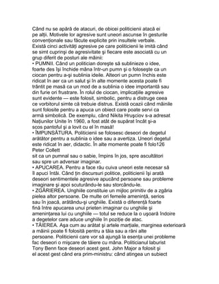 Când nu se apără de atacuri, de obicei politicienii atacă ei
pe alţii. Motivele lor agresive sunt uneori ascunse în gesturile
convenţionale sau făcute explicite prin insultele verbale.
Există cinci activităţi agresive pe care politicienii le imită când
se simt cuprinşi de agresivitate şi fiecare este asociată cu un
grup diferit de posturi ale mâinii:
• PUMNII. Când un politician doreşte să sublinieze o idee,
foarte des îşi închide mâna într-un pumn şi o foloseşte ca un
ciocan pentru a-şi sublinia ideile. Alteori un pumn închis este
ridicat în aer ca un salut şi în alte momente acesta poate fi
trântit pe masă ca un mod de a sublinia o idee importantă sau
din furie ori frustrare. În rolul de ciocan, implicaţiile agresive
sunt evidente — este folosit, simbolic, pentru a distruge ceea
ce vorbitorul simte că trebuie distrus. Există ocazii când mâinile
sunt folosite pentru a apuca un obiect care poate servi ca
armă simbolică. De exemplu, când Nikita Hruşciov s-a adresat
Naţiunilor Unite în 1960, a fost atât de supărat încât şi-a
scos pantoful şi a lovit cu el în masă!
• ÎMPUNSĂTURA. Politicienii se folosesc deseori de degetul
arătător pentru a sublinia o idee sau a avertiza. Uneori degetul
este ridicat în aer, didactic. În alte momente poate fi folo126
Peter Collett
sit ca un pumnal sau o sabie, împins în jos, spre ascultători
sau spre un adversar imaginar.
• APUCAREA. Pentru a face rău cuiva uneori este necesar să
îl apuci întâi. Când ţin discursuri politice, politicienii îşi arată
deseori sentimentele agresive apucând persoane sau probleme
imaginare şi apoi scuturându-le sau storcându-le.
• ZGÂRIEREA. Unghiile constituie un mijloc primitiv de a zgâria
pielea altor persoane. De multe ori femeile ameninţă, serios
sau în joacă, arătându-şi unghiile. Există o diferenţă foarte
fină între apucarea unui prieten imaginar cu unghiile şi
ameninţarea lui cu unghiile — totul se reduce la o uşoară îndoire
a degetelor care aduce unghiile în poziţie de atac.
• TĂIEREA. Aşa cum au arătat şi artele marţiale, marginea exterioară
a mâinii poate fi folosită pentru a tăia sau a răni alte
persoane. Politicienii care vor să ajungă la esenţa unei probleme
fac deseori o mişcare de tăiere cu mâna. Politicianul laburist
Tony Benn face deseori acest gest. John Major a folosit şi
el acest gest când era prim-ministru: când atingea un subiect
 