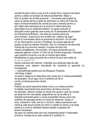 sensibil îşi lăsa mâna în jos şi într-o parte într-o mişcare de tăiere
pentru a arăta că doreşte să măture problemele. Major a
fost un jucător de cricket pasionat — de aceea este posibil ca
ceea ce părea să fie un gest de eliminare cu mâna să fi fost de
fapt o lovitură simbolică de cricket pe care o folosea pentru a
lovi ideile altor persoane şi a le arunca în afara terenului.
Deşi Major era un politician perfect, nu agrea certurile şi
discuţiile uneori gratuite care aveau loc în perioadele de dezbateri
din Parlamentul Britanic, mai ales pe vremea când era
prim-ministru. Acest lucru era evident din „reflexul de fugă"
vizibil în momentele când se prezenta la microfon. Ori de câte
ori se ridica pentru a pune o întrebare, îşi punea agenda pe
pupitru şi apoi se adresa Camerei. Dar cu o fracţiune de secundă
înainte de a-şi termina mesajul, începea să facă mici
mişcări pregătitoare, de exemplu, îşi mişca picioarele sau îşi
rearanja agenda. Uneori, în timp ce îşi încheia propoziţia, împingea
uşor pupitrul ca pentru a-şi da un impuls spre spate.
Nerăbdarea cu greu ascunsă de a reveni la locul său arăta că
În arena politică 127
Gesturi plastice ale mâinilor. Intenţiile unui politician faţă de alte
persoane sunt deseori dezvăluite de mişcările şi gesturile lui
inconştiente
— exemplificate perfect aici de Margaret Thatcher.
128 Peter Collett
nu este în largul lui în disputele care aveau loc în timpul perioadelor
de dezbateri. Sunt sigur că ar fi preferat să fie la
Lord's urmărind jocul de cricket.
Insulta
Politica de partid seamănă foarte mult cu un război primitiv.
O bătălie importantă între două triburi din Noua Guinee,
de exemplu, deseori începe cu două mici grupuri care iau poziţie
pe dealurile din vecinătate, asigurându-se că se află la o
distanţă suficientă pentru a evita proiectilele tribului vecin dar
suficient de aproape pentru a fi auzit de adversar. După un
timp, coboară în vale, are loc o ciocnire, câteva persoane sunt
rănite şi cele două armate se întorc în satele lor pentru a-şi linge
rănile şi a vorbi la nesfârşit despre faptele curajoase din
timpul campaniei.
Se pare că vorbitul este cea mai importantă parte în războaiele
primitive. Acelaşi lucru este valabil şi în politică. În
 