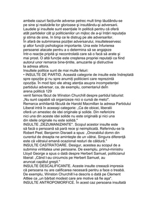 ambele cazuri facţiunile adverse petrec mult timp lăudându-se
pe sine şi realizările lor glorioase şi insultându-şi adversarii.
Laudele şi insultele sunt esenţiale în politică pentru că oferă
atât partidelor cât şi politicienilor un mijloc de a-şi întări reputaţia
şi stima de sine, în timp ce le distrug pe ale adversarilor.
În afară de subminarea poziţiei adversarului, insulteleservesc
şi altor funcţii psihologice importante. Una este înfurierea
persoanei atacate pentru a o determina să se angajeze
într-o reacţie pripită şi necontrolată care să o facă să arate şi
mai prost. O altă funcţie este creşterea propriei reputaţii ca fiind
autorul unor remarce bine-ţintite, amuzante şi distructive
la adresa altora.
Insultele politice sunt de mai multe feluri:
• INSULTE DE PARTID. Această categorie de insulte este îndreptată
spre opoziţie şi nu spre anumiţi politicieni care reprezintă
opoziţia. În mod tipic ele atrag atenţia asupra incompetenţei
partidului adversar, ca, de exemplu, comentariul deÎn
arena politică 129
venit faimos făcut de Winston Churchill despre partidul laburist:
„Nu sunt capabili să organizeze nici o cursă de melci".
Remarca anihilantă făcută de Harold Macmillan la adresa Partidului
Liberal intră în aceeaşi categorie: „Ca de obicei, liberalii
oferă un amestec de idei originale şi solide. Din nefericire
nici una din aceste idei solide nu este originală şi nici una
din ideile originale nu este solidă."
INSULTE „DEZUMANIZANTE". Scopul acestor insulte este
să facă o persoană să pară rece şi neimplicată. Referindu-se la
Robert Peel, Benjamin Disraeli a spus: „Onorabilul domn din
curentul de dreapta ne aminteşte de un vătrai. Singura diferenţă
este că vătraiul emană ocazional resturi de căldură."
INSULTE CASTRATOARE. Desigur, acestea au scopul de a
submina virilitatea unei persoane. De exemplu, primul-ministru
Lloyd George a spus o dată despre Herbert Samuel, politicianul
liberal: „Când l-au circumcis pe Herbert Samuel, au
aruncat capătul greşit."
INSULTE DESCALIFICANTE. Aceste insulte creează impresia
că persoana nu are calificarea necesară pentru a face o treabă.
De exemplu, Winston Churchill l-a descris o dată pe Clement
Attlee ca „un bărbat modest care are motive să fie aşa".
INSULTE ANTROPOMORFICE. În acest caz persoana insultată
 