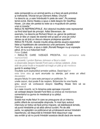 este comparată cu un animal pentru a o face să pară primitivă
şi ineficientă. Înfuriat tot pe Clement Attlee, Churcill
l-a descris ca „o oaie îmbrăcată în piele de oaie". Pe aceeaşi
temă ovină, Denis Healey a spus o dată despre Sir Geoffrey
Howe: „Un atac din partea lui este ca o muşcătură din partea
unei oi moarte."
INSULTE NEPRINCIPIALE. Aici obiectul insultelor este reprezentat
ca fiind total lipsit de principii. Adlai Stevenson, de
exemplu, l-a descris pe Richard Nixon ca „genul de politician
care ar tăia un copac de esenţă rară şi apoi ar urca pe ciotul
rămas ca să ţină un discurs despre protejarea speciilor".
INSULTE FALSE. Aceste insulte atrag atenţia asupra aspectelor
false şi înşelătoare ale caracterului unei persoane. Gerald
Ford, de exemplu, a spus o dată „Ronald Reagan nu-şi vopseşte
părul, el nu s-a maturizat încă".
Peter Collett
• INSULTE CARE VIZEAZĂ PROSTIA. Aici persoana este
reprezentată
ca proastă. Lyndon Baines Johnson a făcut o dată
o observaţie despre Gerald Ford care a rămas celebră: „Este
atât de prost încât e incapabil să tragă un pârţ şi să mestece
gumă în acelaşi timp."
Insultele sunt explozibilul armelor politice. Dacă tipul lor
este bine ales şi sunt aruncate cu atenţie, pot avea un efect
devastator
asupra felului în care este perceput un politician. În
unele cazuri, răul poate fi de neşters. Britanicilor le vine foarte
greu acum să vorbească despre Geoffrey Howe fără să se
gândească
la o oaie moartă, iar în America este aproape imposibil
să vorbeşti despre Gerald Ford fără ca cineva să menţioneze
comentariul cu guma de mestecat şi cu pârţul.
Interviul
Există mai multe feluri în care se presupune că un interviu
politic diferă de conversaţiile obişnuite. În mod tipic autorul
interviului ar trebui să facă prima mişcare, să stabilească temele,
să pună întrebările şi să aibă ultimul cuvânt. Pe de altă
parte, ne aşteptăm ca politicianul să urmărească sensul întrebării
reporterului, să răspundă la întrebări fără răspunsuri vagi
sau evitări şi să nu pună întrebări acestuia decât dacă are nevoie
 