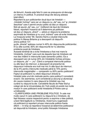 de lămuriri. Acesta este felul în care se presupune că decurge
un interviu în politică. În practică totuşi ele decurg adesea
total diferit.
Reporterii le pun politicienilor două tipuri de întrebări —
„întrebări închise" care cer un răspuns cu „da" sau „nu" şi „întrebări
deschise" care îi permit omului politic să dea un răspuns
fără să spună „da" sau „nu". Indiferent de tipul de întrebare
folosit, reporterii încearcă să îl determine pe politician
să dea un răspuns „direct" — adică un răspuns la problema
exprimată de întrebare şi nu unul „indirect" care să evite întrebarea.
La începutul anilor '90, Sandra Harris a studiat interviurile
politice în Marea Britanie şi a descoperit că răspunÎn
arena politică 131
şurile „directe" apăreau numai în 40% din răspunsurile politicienilor.
8 Cu alte cuvinte, 60% din răspunsurile lor nu abordau
problema pusă de întrebare.
Această tendinţă de a evita întrebarea a fost mai mare la
întrebările „închise" care sunt de departe tipul de întrebare cel
mai des întâlnit în interviurile luate oamenilor politici. Ea a
descoperit aici că numai 20% din întrebările închise primeau
un răspuns „da" — „nu". Când a comparat interviurile politice
cu alte tipuri de interviuri, a descoperit că procentul de
răspunsuri indirecte era mult mai mic în alte tipuri de interviuri,
de la 4% pentru interviurile medicale până la 15% pentru
interviurile magistraţilor — comparativ cu 60% pentru politicieni!
Faptul că politicienii nu oferă răspunsuri directe la
întrebări este unul din motivele pentru care publicul îi consideră
evazivi. De asemenea, sunt consideraţi şi ascunşi şi alunecoşi
din cauza modului în care răspund la întrebări sau mai
curând nu răspund la ele. Cercetările făcute de Peter Bull şi
colegii săi de la Universitatea din York arată că există mai multe
moduri în care politicienii evită întrebările.9 Printre care şi
următoarele:
• CLARIFICAREA UNEI PROBLEME POLITICE. În cele mai
multe cazuri în care politicienii nu răspund la o întrebare, de
fapt folosesc ocazia respectivă pentru a exprima o idee politică,
uneori fără legătură cu întrebarea. Acest lucru sugerează
că politicienii şi reporterii privesc interviurile politice foarte
diferit — în timp ce reporterul încearcă să determine politicianul
să răspundă la întrebare, omul politic foloseşte întrebarea
 
