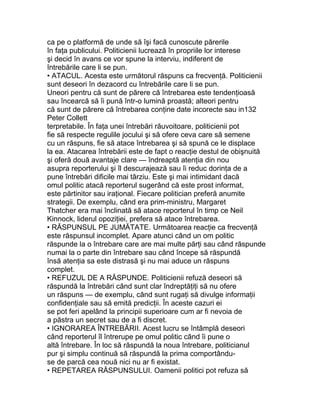 ca pe o platformă de unde să îşi facă cunoscute părerile
în faţa publicului. Politicienii lucrează în propriile lor interese
şi decid în avans ce vor spune la interviu, indiferent de
întrebările care li se pun.
• ATACUL. Acesta este următorul răspuns ca frecvenţă. Politicienii
sunt deseori în dezacord cu întrebările care li se pun.
Uneori pentru că sunt de părere că întrebarea este tendenţioasă
sau încearcă să îi pună într-o lumină proastă; alteori pentru
că sunt de părere că întrebarea conţine date incorecte sau in132
Peter Collett
terpretabile. În faţa unei întrebări răuvoitoare, politicienii pot
fie să respecte regulile jocului şi să ofere ceva care să semene
cu un răspuns, fie să atace întrebarea şi să spună ce le displace
la ea. Atacarea întrebării este de fapt o reacţie destul de obişnuită
şi oferă două avantaje clare — îndreaptă atenţia din nou
asupra reporterului şi îl descurajează sau îi reduc dorinţa de a
pune întrebări dificile mai târziu. Este şi mai intimidant dacă
omul politic atacă reporterul sugerând că este prost informat,
este părtinitor sau iraţional. Fiecare politician preferă anumite
strategii. De exemplu, când era prim-ministru, Margaret
Thatcher era mai înclinată să atace reporterul în timp ce Neil
Kinnock, liderul opoziţiei, prefera să atace întrebarea.
• RĂSPUNSUL PE JUMĂTATE. Următoarea reacţie ca frecvenţă
este răspunsul incomplet. Apare atunci când un om politic
răspunde la o întrebare care are mai multe părţi sau când răspunde
numai la o parte din întrebare sau când începe să răspundă
însă atenţia sa este distrasă şi nu mai aduce un răspuns
complet.
• REFUZUL DE A RĂSPUNDE. Politicienii refuză deseori să
răspundă la întrebări când sunt clar îndreptăţiţi să nu ofere
un răspuns — de exemplu, când sunt rugaţi să divulge informaţii
confidenţiale sau să emită predicţii. În aceste cazuri ei
se pot feri apelând la principii superioare cum ar fi nevoia de
a păstra un secret sau de a fi discret.
• IGNORAREA ÎNTREBĂRII. Acest lucru se întâmplă deseori
când reporterul îl întrerupe pe omul politic când îi pune o
altă întrebare. În loc să răspundă la noua întrebare, politicianul
pur şi simplu continuă să răspundă la prima comportându-
se de parcă cea nouă nici nu ar fi existat.
• REPETAREA RĂSPUNSULUI. Oamenii politici pot refuza să
 