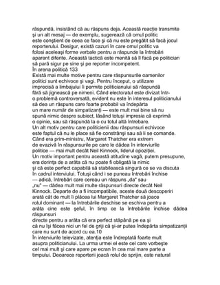 răspundă, insistând că au răspuns deja. Această reacţie transmite
şi un alt mesaj — de exemplu, sugerează că omul politic
este conştient de ceea ce face şi că nu este pregătit să facă jocul
reporterului. Desigur, există cazuri în care omul politic va
folosi aceleaşi forme verbale pentru a răspunde la întrebări
aparent diferite. Această tactică este menită să îl facă pe politician
să pară sigur pe sine şi pe reporter incompetent.
În arena politică 133
Există mai multe motive pentru care răspunsurile oamenilor
politici sunt echivoce şi vagi. Pentru început, o utilizare
imprecisă a limbajului îi permite politicianului să răspundă
fără să jignească pe nimeni. Când electoratul este divizat într-
o problemă controversată, evident nu este în interesul politicianului
să dea un răspuns care foarte probabil va îndepărta
un mare număr de simpatizanţi — este mult mai bine să nu
spună nimic despre subiect, lăsând totuşi impresia că exprimă
o opinie, sau să răspundă la o cu totul altă întrebare.
Un alt motiv pentru care politicienii dau răspunsuri echivoce
este faptul că nu le place să fie constrânşi sau să li se comande.
Când era prim-ministru, Margaret Thatcher era extrem
de evazivă în răspunsurile pe care le dădea în interviurile
politice — mai mult decât Neil Kinnock, liderul opoziţiei.
Un motiv important pentru această atitudine vagă, putem presupune,
era dorinţa de a arăta că nu poate fi obligată la nimic
şi că este perfect capabilă să stabilească singură ce se va discuta
în cadrul interviului. Totuşi când i se puneau întrebări închise
— adică, întrebări care cereau un răspuns „da" sau
„nu" — dădea mult mai multe răspunsuri directe decât Neil
Kinnock. Departe de a fi incompatibile, aceste două descoperiri
arată cât de mult îi plăcea lui Margaret Thatcher să joace
rolul dominant — la întrebările deschise se eschiva pentru a
arăta cine este şeful, în timp ce la întrebările închise dădea
răspunsuri
directe pentru a arăta că era perfect stăpână pe ea şi
că nu îşi făcea nici un fel de griji că şi-ar putea îndepărta simpatizanţii
care nu sunt de acord cu ea.10
În interviurile televizate, atenţia este îndreptată foarte mult
asupra politicianului. La urma urmei el este cel care vorbeşte
cel mai mult şi care apare pe ecran în cea mai mare parte a
timpului. Deoarece reporterii joacă rolul de sprijin, este natural
 