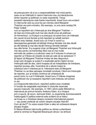 să presupunem că ei au o responsabilitate mai mică pentru
ceea ce se întâmplă în cadrul interviului sau că interacţiunea
dintre reporter şi politician nu este importantă. Totuşi
această interacţiune este foarte importantă. Acest lucru era evident
în interviurile care au avut loc pe vremea când Margaret
Thatcher era prim-ministru. De exemplu, nu era ceva neobiş134
Peter Collett
nuit ca reporterii să o întrerupă pe dna Margaret Thatcher —
de fapt era întreruptă mult mai des decât orice alt politician
al momentului. La început s-a presupus că acest lucru se întâmpla
din cauză că era femeie şi toţi reporterii şi ceilalţi oameni
politici erau bărbaţi. Acest lucru ar fi fost în acord cu
descoperirea generală că bărbaţi întrerup femeile mai des decât
pe alţi bărbaţi şi mai des decât întrerup femeile bărbaţii
sau alte femei. S-a sugerat chiar că Margaret Thatcher era întreruptă
mai des pentru că transmitea fără voia ei mai multe
semnale de cedare a cuvântului ceea ce îl inducea în eroare pe
reporter şi îl făcea să creadă că este pe cale să se oprească.11
Şi faptul că Margaret Thatcher tindea să dea răspunsuri
lungi care divagau ar putea fi o explicaţie pentru faptul că era
întreruptă atât de des; când începea să se îndepărteze de întrebare,
reporteri puneau alta, încercând să o aducă înapoi la
subiectul care îi interesa pe ei. Interesant este că Margaret
Thatcher nu se lăsa aproape niciodată condusă. Când era întreruptă
de reporter, pur şi simplu continua să vorbească de
parcă nimic nu s-ar fi întâmplat. Acest lucru îi întărea imaginea
de politician dur şi exaspera reporterii care trebuiau să lucreze
cu ea.
La începuturile televiziunii, reporterii politici erau modelaţi
în funcţie de exigenţele exprimate în cluburile rezervate
sexului masculin. De exemplu, în 1951 când Leslie Mitchell l-a
intervievat pe primul-ministru Anthony Eden, el a început
prin a spune „Şi acum, domnule Eden, cu experienţa dumneavoastră
îndelungată în politica externă este evident că ar trebui
să încep cu o întrebare despre contextul internaţional prezent
— sau poate preferaţi să vorbim despre situaţia internă?
Cum aţi dori?" Cu acea ocazie Eden a ales să vorbească despre
situaţia Angliei.
În Marea Britanie interviurile politice au rămas curtenitoare
până la venirea lui Reginald Bosanquet căruia i se atribuie
 