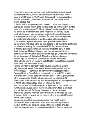 prima întrerupere agresivă a unui politician bitanic deşi, după
standardele de azi, acesta ar fi un model de reticenţă. Acest
lucru s-a întâmplat în 1957 când Bosanquet 1-a intervievat pe
Harold Macmillan. „Domnule", interveni el, „deoarece timÎn
arena politică 135
pul este limitat am putea să vă puneYn o întrebare despre un
subiect de interes intern care cred că este pe primul loc în mintea
tuturor în acest moment?" „Dacă trebuie", a răspuns Macmillan.
Au trecut de mult vremurile când reporterii îşi cereau scuze
pentru întreruperi sau permiteau politicienilor să stabilească
ei subiectele de discuţie la interviu. În zilele noastre reporterii
au mult mai multă putere şi sunt pregătiţi să fie combativi.
E de înţeles că politicienii sunt nervoşi când au de-a face
cu reporterii, mai ales când se ştie despre ei că mănâncă politicieni
pe pâine ca Jeremy Paxman de la BBC. Paxman a rămas
în mintea publicului pentru un interviu difuzat la BBC în care
1-a întrebat pe Michael Howard, pe vremea aceea ministru
pentru Afacerile Interne, dacă l-a ameninţat pe Directorul serviciului
de penitenciare că îl dă afară. Ministrul a dat un răspuns
evaziv, aşa că Paxman a continuat să repete întrebarea
până când a primit un răspuns satisfăcător. În realitate a repetat
întrebarea respectivă de 14 ori!
Pentru un interviu combativ este nevoie ca ambele tabere
să joace după reguli. Există ocazii când ambii participanţi se
înverşunează — conflictul din 1998 dintre vicepreşedintele
George Bush şi Dan Rather, prezentatorul de la CBS, privind
afacerea Iran-Contra este un exemplu bun — există şi momente
când intervievatul decide să nu mai continue şi pleacă.12
Acest lucru s-a întâmplat de mai multe ori până acum cu politicienii.
În 1982, când Robin Day îi lua un interviu lui John
Nott, secretarul pentru Probleme de Apărare, şi reporterul 1-a
numit politician „azi-aici-şi-mâine-în altă parte", Nott s-a ridicat
şi a părăsit platoul. Şi Henry Kissinger a plecat de la un
interviu cu Jeremy Paxman când Paxman l-a întrebat, pe bună
dreptate, dacă nu s-a simţit un escroc când a acceptat Premiul
Nobel pentru Pace.
Deoarece reporterii au acum potenţial mai multă putere
decât politicienii, aceştia din urmă sunt nevoiţi să găsească
moduri pentru a se asigura că reporterul nu le face greutăţi.
Unul din acestea este impunerea autorităţii în faţa reporterului,
 