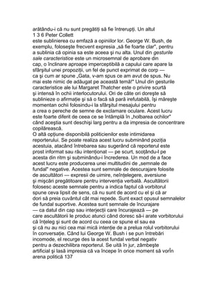 arătându-i că nu sunt pregătiţi să fie întrerupţi. Un altul
1 3 6 Peter Collett
este sublinierea cu emfază a opiniilor lor. George W. Bush, de
exemplu, foloseşte frecvent expresia „să fie foarte clar", pentru
a sublinia că opinia sa este aceea şi nu alta. Unul din gesturile
sale caracteristice este un microsemnal de aprobare din
cap, o înclinare aproape imperceptibilă a capului care apare la
sfârşitul unei propoziţii, un fel de punct exprimat de corp —
ca şi cum ar spune „Gata, v-am spus ce am avut de spus. Nu
mai este nimic de adăugat pe această temă!" Unul din gesturile
caracteristice ale lui Margaret Thatcher este o privire scurtă
şi intensă în ochii interlocutorului. Ori de câte ori doreşte să
sublinieze o afirmaţie şi să o facă să pară irefutabilă, îşi măreşte
momentan ochii folosindu-i la sfârşitul mesajului pentru
a crea o pereche de semne de exclamare oculare. Acest lucru
este foarte diferit de ceea ce se întâmplă în „holbarea ochilor"
când aceştia sunt deschişi larg pentru a da impresia de concentrare
copilărească.
O altă opţiune disponibilă politicienilor este intimidarea
reporterului. Se poate realiza acest lucru subminând poziţia
acestuia, atacând întrebarea sau sugerând că reporterul este
prost informat sau rău intenţionat — pe scurt, scoţându-l pe
acesta din ritm şi subminându-i încrederea. Un mod de a face
acest lucru este producerea unei multitudini de „semnale de
fundal" negative. Acestea sunt semnale de descurajare folosite
de ascultători — expresii de uimire, neînţelegere, aversiune
şi mişcări pregătitoare pentru intervenţia verbală. Ascultătorii
folosesc aceste semnale pentru a indica faptul că vorbitorul
spune ceva lipsit de sens, că nu sunt de acord cu el şi că ar
dori să preia cuvântul cât mai repede. Sunt exact opusul semnalelor
de fundal suportive. Acestea sunt semnale de încurajare
— ca datul din cap sau interjecţii care încurajează — pe
care ascultătorii le produc atunci când doresc să-i arate vorbitorului
că înţeleg şi sunt de acord cu ceea ce spune el sau ea
şi că nu au nici cea mai mică intenţie de a prelua rolul vorbitorului
în conversaţie. Când lui George W. Bush i se pun întrebări
incomode, el recurge des la acest fundal verbal negativ
pentru a dezechilibra reporterul. Se uită în jur, zâmbeşte
artificial şi lasă impresia că va începe în orice moment să vorÎn
arena politică 137
 