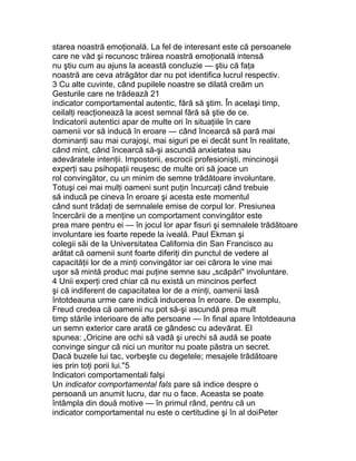 starea noastră emoţională. La fel de interesant este că persoanele
care ne văd şi recunosc trăirea noastră emoţională intensă
nu ştiu cum au ajuns la această concluzie — ştiu că faţa
noastră are ceva atrăgător dar nu pot identifica lucrul respectiv.
3 Cu alte cuvinte, când pupilele noastre se dilată creăm un
Gesturile care ne trădează 21
indicator comportamental autentic, fără să ştim. În acelaşi timp,
ceilalţi reacţionează la acest semnal fără să ştie de ce.
Indicatorii autentici apar de multe ori în situaţiile în care
oamenii vor să inducă în eroare — când încearcă să pară mai
dominanţi sau mai curajoşi, mai siguri pe ei decât sunt în realitate,
când mint, când încearcă să-şi ascundă anxietatea sau
adevăratele intenţii. Impostorii, escrocii profesionişti, mincinoşii
experţi sau psihopaţii reuşesc de multe ori să joace un
rol convingător, cu un minim de semne trădătoare involuntare.
Totuşi cei mai mulţi oameni sunt puţin încurcaţi când trebuie
să inducă pe cineva în eroare şi acesta este momentul
când sunt trădaţi de semnalele emise de corpul lor. Presiunea
încercării de a menţine un comportament convingător este
prea mare pentru ei — în jocul lor apar fisuri şi semnalele trădătoare
involuntare ies foarte repede la iveală. Paul Ekman şi
colegii săi de la Universitatea California din San Francisco au
arătat că oamenii sunt foarte diferiţi din punctul de vedere al
capacităţii lor de a minţi convingător iar cei cărora le vine mai
uşor să mintă produc mai puţine semne sau „scăpări" involuntare.
4 Unii experţi cred chiar că nu există un mincinos perfect
şi că indiferent de capacitatea lor de a minţi, oamenii lasă
întotdeauna urme care indică inducerea în eroare. De exemplu,
Freud credea că oamenii nu pot să-şi ascundă prea mult
timp stările interioare de alte persoane — în final apare întotdeauna
un semn exterior care arată ce gândesc cu adevărat. El
spunea: „Oricine are ochi să vadă şi urechi să audă se poate
convinge singur că nici un muritor nu poate păstra un secret.
Dacă buzele lui tac, vorbeşte cu degetele; mesajele trădătoare
ies prin toţi porii lui."5
Indicatori comportamentali falşi
Un indicator comportamental fals pare să indice despre o
persoană un anumit lucru, dar nu o face. Aceasta se poate
întâmpla din două motive — în primul rând, pentru că un
indicator comportamental nu este o certitudine şi în al doiPeter
 