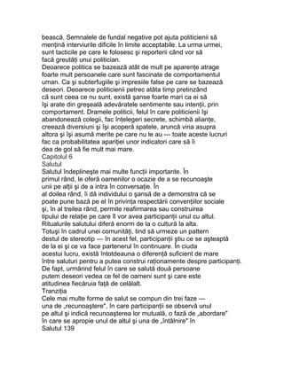 bească. Semnalele de fundal negative pot ajuta politicienii să
menţină interviurile dificile în limite acceptabile. La urma urmei,
sunt tacticile pe care le folosesc şi reporterii când vor să
facă greutăţi unui politician.
Deoarece politica se bazează atât de mult pe aparenţe atrage
foarte mult persoanele care sunt fascinate de comportamentul
uman. Ca şi subterfugiile şi impresiile false pe care se bazează
deseori. Deoarece politicienii petrec atâta timp pretinzând
că sunt ceea ce nu sunt, există şanse foarte mari ca ei să
îşi arate din greşeală adevăratele sentimente sau intenţii, prin
comportament. Dramele politicii, felul în care politicienii îşi
abandonează colegii, fac înţelegeri secrete, schimbă alianţe,
creează diversiuni şi îşi acoperă spatele, aruncă vina asupra
altora şi îşi asumă merite pe care nu le au — toate aceste lucruri
fac ca probabilitatea apariţiei unor indicatori care să îi
dea de gol să fie mult mai mare.
Capitolul 6
Salutul
Salutul îndeplineşte mai multe funcţii importante. În
primul rând, le oferă oamenilor o ocazie de a se recunoaşte
unii pe alţii şi de a intra în conversaţie. În
al doilea rând, îi dă individului o şansă de a demonstra că se
poate pune bază pe el în privinţa respectării convenţiilor sociale
şi, în al treilea rând, permite reafirmarea sau construirea
tipului de relaţie pe care îl vor avea participanţii unul cu altul.
Ritualurile salutului diferă enorm de la o cultură la alta.
Totuşi în cadrul unei comunităţi, tind să urmeze un pattern
destul de stereotip — în acest fel, participanţii ştiu ce se aşteaptă
de la ei şi ce va face partenerul în continuare. În ciuda
acestui lucru, există întotdeauna o diferenţă suficient de mare
între saluturi pentru a putea construi raţionamente despre participanţi.
De fapt, urmărind felul în care se salută două persoane
putem deseori vedea ce fel de oameni sunt şi care este
atitudinea fiecăruia faţă de celălalt.
Tranziţia
Cele mai multe forme de salut se compun din trei faze —
una de „recunoaştere", în care participanţii se observă unul
pe altul şi indică recunoaşterea lor mutuală, o fază de „abordare"
în care se apropie unul de altul şi una de „întâlnire" în
Salutul 139
 