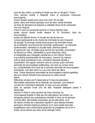 care îşi dau mâna, se strâng în braţe sau fac un alt gest.1 Când
între oameni există o distanţă mare şi persoane interpuse,
parcurgerea
tuturor fazelor poate dura ceva mai mult. Pe de altă
parte, când sunt foarte aproape unul de altul, există tendinţa
ca faza de abordare să dispară şi celelalte două să fie comasate
într-una singură.
Felul în care se comportă oamenii în timpul fiecărei faze
poate spune foarte multe despre ei. În Occident, faza de
recunoaştere
poate lua diferite forme, în funcţie de cât de bine se
cunosc participanţii şi de nivelul de intimitate la care încearcă
să ajungă. În principiu există două grupuri de semnale emise
de la distanţă. Unul format din semnale „politicoase", ca ridicarea
sprâncenelor, zâmbetul cu buzele lipite, oferirea palmei
şi salutul din cap. Al doilea grup format din semnale „entuziaste",
ca făcutul cu mâna, zâmbetele cu gura deschisă, râsul
şi interjecţiile sau mesajele verbale pe un ton ridicat. Pentru
a-şi sublinia sentimentele de entuziasm, oamenii îşi măresc
ochii şi lasă mandibula în jos, simulând expresia facială a
surprinderii. De regulă, oamenii care se cunosc puţin schimbă
semnale de recunoaştere politicoase, cei care se cunosc bine
au o probabilitate mai mare de a schimba semnale de recunoaştere
entuziaste, mai ales când nu s-au mai văzut de câtva
timp. Totuşi deoarece semnalele de recunoaştere implică egalitate,
ele sunt rareori folosite între persoane cu statut social
diferit.
Diferenţe similare pot fi observate şi în faza de abordare.
Semnalele politicoase de la distanţă, de exemplu, sunt deseori
urmate de o abordare detaşată, în care una sau ambele
părţi se apropie încet una de alta. Această detaşare poate fi
observată
deseori în felul în care oamenii îşi întorc privirea, îşi
încrucişează braţele în faţă sau fac alte gesturi de evitare, ca
atingerea părului sau rearanjarea hainelor în timp ce se apropie
unul de altul. Semnalele entuziaste, pe de altă parte, sunt
de obicei urmate de o abordare rapidă în care atenţia ambelor
persoane rămâne fixată pe partener şi în care există semnale
pregătitoare care indică dacă partenerii se pregătesc să se ia în
braţe, să se sărute sau doar să îşi strângă mâna.
 