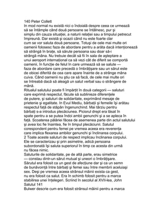 140 Peter Collett
In mod normal nu există nici o îndoială despre ceea ce urmează
să se întâmple când două persoane se întâlnesc, pur şi
simplu din cauza situaţiei, a naturii relaţiei sau a timpului petrecut
împreună. Dar există şi ocazii când nu este foarte clar
cum se vor saluta două persoane. Totuşi de cele mai multe ori
oamenii folosesc faza de abordare pentru a arăta dacă intenţionează
să strângă în braţe, să sărute persoana sau doar să-i
strângă mâna. Nu trebuie decât să fii în sala de aşteptare a
unui aeroport internaţional ca să vezi cât de diferit se comportă
oamenii, în funcţie de felul în care urmează să se salute —
faza de abordare care precedă o îmbrăţişare sau un sărut este
de obicei diferită de cea care apare înainte de a strânge mâna
cuiva. Când oamenii nu ştiu ce să facă, de cele mai multe ori
se întreabă dacă să aleagă un salut verbal sau o strângere de
mână.
Ritualul salutului poate fi împărţit în două categorii — saluturi
care exprimă respectul, făcute să sublinieze diferenţele
de putere, şi saluturi de solidaritate, exprimând mesaje de
prietenie şi egalitate. In Evul Mediu, bărbaţii şi femeile îşi arătau
respectul faţă de stăpân îngenunchind. Mai târziu pentru
bărbaţi s-a introdus plecăciunea. Piciorul drept era lăsat în
spate pentru a se putea îndoi ambii genunchi şi a se apleca în
faţă. Scoaterea pălăriei făcea de asemenea parte din actul salutului
şi avea loc fie înaintea, fie în timpul plecăciunii. Salutul
corespondent pentru femei pe vremea aceea era reverenţa
care implica flexarea ambilor genunchi şi înclinarea corpului.
2 Toate aceste saluturi de respect implicau înclinarea corpului.
Ele se caracterizau şi prin asimetrie, adică persoana
subordonată îşi saluta superiorul în timp ce acesta din urmă
nu făcea nimic.
Saluturile de solidaritate, pe de altă parte, erau simetrice
— constau dintr-un sărut mutual şi uneori o îmbrăţişare.
Sărutul era folosit ca un gest de afecţiune dar şi ca un semn
de bunăvoinţă între bărbaţi şi femei sau între membrii aceluiaşi
sex. Deşi pe vremea aceea strânsul mâinii exista ca gest,
nu era folosit ca salut. Era în schimb folosit pentru a marca
stabilirea unei înţelegeri. Scriind în secolul al XVII-lea, John
Salutul 141
Bulwer descrie cum era folosit strânsul mâinii pentru a marca
 