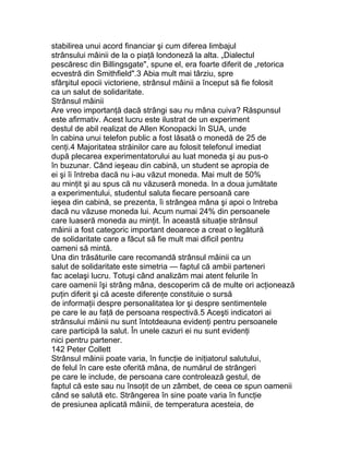 stabilirea unui acord financiar şi cum diferea limbajul
strânsului mâinii de la o piaţă londoneză la alta. „Dialectul
pescăresc din Billingsgate", spune el, era foarte diferit de „retorica
ecvestră din Smithfield".3 Abia mult mai târziu, spre
sfârşitul epocii victoriene, strânsul mâinii a început să fie folosit
ca un salut de solidaritate.
Strânsul mâinii
Are vreo importanţă dacă strângi sau nu mâna cuiva? Răspunsul
este afirmativ. Acest lucru este ilustrat de un experiment
destul de abil realizat de Allen Konopacki în SUA, unde
în cabina unui telefon public a fost lăsată o monedă de 25 de
cenţi.4 Majoritatea străinilor care au folosit telefonul imediat
după plecarea experimentatorului au luat moneda şi au pus-o
în buzunar. Când ieşeau din cabină, un student se apropia de
ei şi îi întreba dacă nu i-au văzut moneda. Mai mult de 50%
au minţit şi au spus că nu văzuseră moneda. In a doua jumătate
a experimentului, studentul saluta fiecare persoană care
ieşea din cabină, se prezenta, îi strângea mâna şi apoi o întreba
dacă nu văzuse moneda lui. Acum numai 24% din persoanele
care luaseră moneda au minţit. În această situaţie strânsul
mâinii a fost categoric important deoarece a creat o legătură
de solidaritate care a făcut să fie mult mai dificil pentru
oameni să mintă.
Una din trăsăturile care recomandă strânsul mâinii ca un
salut de solidaritate este simetria — faptul că ambii parteneri
fac acelaşi lucru. Totuşi când analizăm mai atent felurile în
care oamenii îşi strâng mâna, descoperim că de multe ori acţionează
puţin diferit şi că aceste diferenţe constituie o sursă
de informaţii despre personalitatea lor şi despre sentimentele
pe care le au faţă de persoana respectivă.5 Aceşti indicatori ai
strânsului mâinii nu sunt întotdeauna evidenţi pentru persoanele
care participă la salut. În unele cazuri ei nu sunt evidenţi
nici pentru partener.
142 Peter Collett
Strânsul mâinii poate varia, în funcţie de iniţiatorul salutului,
de felul în care este oferită mâna, de numărul de strângeri
pe care le include, de persoana care controlează gestul, de
faptul că este sau nu însoţit de un zâmbet, de ceea ce spun oamenii
când se salută etc. Strângerea în sine poate varia în funcţie
de presiunea aplicată mâinii, de temperatura acesteia, de
 