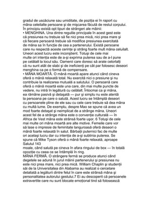 gradul de uscăciune sau umiditate, de poziţia ei în raport cu
mâna celeilalte persoane şi de mişcarea făcută de restul corpului.
În principiu există opt tipuri de strângeri ale mâinii:
• MENGHINA. Una dintre regulile principale în acest gest este
că presiunea nu trebuie să fie nici prea mică, nici prea mare şi
că fiecare persoană trebuie să modifice presiunea exercitată
de mâna sa în funcţie de cea a partenerului. Există persoane
care nu respectă aceste cerinţe şi strâng foarte mult mâna celuilalt.
Uneori acest lucru este inconştient. Totuşi de cele mai
multe ori intenţia este de a-şi exprima puterea sau de a-l pune
pe celălalt la locul său. Oamenii care doresc să arate celorlalţi
că nu sunt atât de slabi şi de ineficienţi pe cât par folosesc deseori
menghina ca pe o formă de compensare.
• MÂNA MOARTĂ. O mână moartă apare atunci când cineva
oferă o mână relaxată total. Nu exercită nici o presiune şi nu
contribuie la realizarea mutuală a salutului. O persoană care
oferă o mână moartă este una care, din mai multe puncte de
vedere, nu intră în legătură cu celălalt. Întocmai ca şi mâna,
ea rămâne pasivă şi detaşată — pur şi simplu nu este atentă
la persoana pe care o salută. Acest lucru se întâmplă deseori
cu persoanele pline de ele sau cu cele care trebuie să dea mâna
cu multă lume. De exemplu, despre Mao se spune că avea un
mod foarte detaşat şi neimplicat de a strânge mâna. Uneori
acest fel de a strânge mâna este o convenţie culturală — în
Africa de Vest mâna este strânsă foarte uşor. 6 Totuşi de cele
mai multe ori mâna moartă are alte motive. Femeile care vor
să lase o impresie de feminitate languroasă oferă deseori o
mână foarte relaxată în salut. Bărbaţii puternici fac de multe
ori acelaşi lucru dar cu intenţia de a-şi sublinia puterea. Se
spune că Mike Tyson oferă o mână foarte relaxată, aproape
Salutul 143
moale, când salută pe cineva în afara ringului de box — în totală
opoziţie cu ceea ce se întâmplă în ring.
MÂNA FERMĂ. O strângere fermă se produce atunci când
degetele se adună în jurul mâinii partenerului şi presiunea nu
este nici prea mare, nici prea mică. William Chaplin şi studenţii
săi de la Universitatea din Alabama au realizat o cercetare
detaliată a legăturii dintre felul în care este strânsă mâna şi
personalitatea autorului gestului.7 Ei au descoperit că persoanele
extravertite care nu sunt blocate emoţional tind să folosească
 