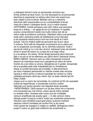 o strângere fermă în timp ce persoanele nevrotice sau
timide preferă să facă invers. Au mai descoperit şi că persoanele
deschise la experienţe noi strâng mâna ferm dar acest lucru
este valabil numai la femei. Bărbaţii care au o atitudine
deschisă către experienţele noi au o probabilitate la fel de
mare de a folosi o strângere fermă, ca şi o mână moartă.
LIPITOAREA. Există persoane care reţin mâna unei persoane
după ce o strâng — se agaţă de ea ca o lipitoare. În spatele
acestui comportament există mai multe motive dar ele se
reduc toate la problema controlului. Reţinând mâna unei persoane
după salut, persoana poate să stabilească cursul discuţiei
şi să oprească interlocutorul mult mai mult decât ar fi dorit
acesta. Toţi am întâlnit astfel de persoane sau le-am văzut
în acţiune. Sunt atât de disperate ca persoana să nu plece sau
să nu acapareze conversaţia, să nu schimbe subiectul, încât o
apucă de mână şi nu-i mai dau drumul. Interesant este că oamenii
prinşi în acest fel rareori au curajul de a-şi trage mâna
şi a se elibera. De obicei, rămân lângă persoană până când pot
găsi o scuză ca să se elibereze sau până când îi salvează cineva.
MÂNA UMEDĂ. Oamenii care au mâini transpirate încearcă
deseori să mascheze acest lucru ştergându-şi mâna de haine
înainte de a da mâna cu cineva. Ştergându-se în grabă, transpiraţia
de la suprafaţa pielii este îndepărtată dar nu întotdeauna
dispar şi urmele lipicioase ale anxietăţii. O altă şmecherie
pe care o folosesc persoanele cu mâinile umede este arcuirea
uşoară a mâinii pentru a reduce suprafaţa de contact cu mâna
celeilalte persoane când dau mâna. Dar nu toate mâinile lipi144
Peter Collett
cioase sunt un semn de nervozitate. S-a estimat că 5% din populaţie
suferă de hiperhidroză, o transpiraţie cronică a mâinii
datorată unor factori genetici mai degrabă decât anxietăţii.
• REÎNTĂRIREA. Când oamenii vor să dea mâna într-o manieră
mai entuziastă sau mai intimă, uneori apucă mâna celuilalt
cu ambele mâini. Aceasta este numai una din multiplele
versiuni amplificate ale acestui gest — în alte versiuni mâna
stângă poate fi pusă pe umărul, braţul sau antebraţul partenerului.
Oamenii care amplifică acest gest preiau automat controlul
salutului mărind cantitatea de contact fizic şi din acest
motiv gradul de angajare în relaţia cu celălalt. Strângerea mâinii
poate fi uneori un gest total indiferent dar amplificată nu
 