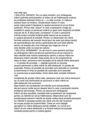 mai este aşa.
• SALUTUL INVAZIV. Într-un salut simetric, prin strângerea
mâinii palmele participanţilor ar trebui să se întâlnească undeva
la jumătatea distanţei dintre ei — cu alte cuvinte, în mijlocul
acestui teren al nimănui. Există două moduri în care
acest salut poate fi deplasat în spaţiul personal al unuia dintre
parteneri. Prima este „trasul" în care o persoană o trage pe
cealaltă în spaţiu ei personal creând un gest care respectă condiţiile
impuse de el. A doua este „invadarea" în care o persoană
întinde braţul complet forţând astfel salutul să se producă
în spaţiul personal al celuilalt. Pentru un observator din afară
formele extreme ale acestor două tipuri de salut pot părea destul
de asemănătoare dar pentru participanţi ele sunt total diferite
pentru că aceştia ştiu cine împinge sau trage pe cine şi
cine decide unde va avea loc salutul.
• SALUTUL DOMINANT. Un alt mod în care oamenii pot face
ca strângerea mâinii să devină asimetrică şi să se impună în
faţa celuilalt este rotirea antebraţului pentru a aduce mâna lor
deasupra mâinii celuilalt. Deşi poate să nu fie conştientă de
ceea ce face, persoana care reuşeşte să îşi aducă mâna deasupra
— în poziţia de pronaţie — câştigă automat un avantaj
asupra persoanei a cărei mână se află dedesubt, în poziţia de
supinaţie. Pentru că poziţiile de pronaţie sunt asociate cu controlul
şi dominanţa în timp ce poziţiile de supinaţie sunt asociate
cu sumisiunea şi pasivitatea. Chiar dacă este complet inSalutul
145
conştientă de poziţia mâinii sale, persoana care are mâna deasupra
se va simţi mai dominantă iar persoana a cărei mână se
află dedesubt mai sumisivă.
Deşi tindem să considerăm că mâinile sunt neimportante,
ele pot spune multe lucruri despre felul în care o persoană rezolvă
problema dominanţei. Pentru ca salutul prin strângerea
mâinii să dea rezultate, esenţial este ca partenerii să coopereze
pentru ca mâinile lor să se întâlnească. Observând cum îşi
poziţionează oamenii mâinile se poate vedea dacă ambele persoane
au mâinile în aceeaşi poziţie sau dacă una din ele încearcă
să ocupe poziţia de superioritate. Ceea ce unul câştigă
ajungând cu mâna deasupra pierde celălalt, nu numai prin
faptul că are mâna dedesubt ci şi fiindcă trebuie să accepte
această poziţie pentru a realiza gestul.
 