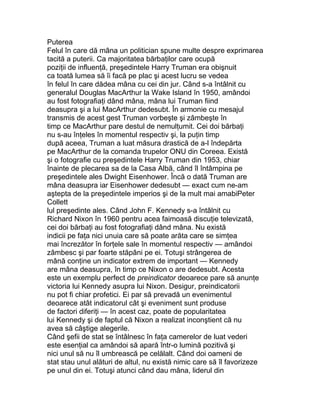 Puterea
Felul în care dă mâna un politician spune multe despre exprimarea
tacită a puterii. Ca majoritatea bărbaţilor care ocupă
poziţii de influenţă, preşedintele Harry Truman era obişnuit
ca toată lumea să îi facă pe plac şi acest lucru se vedea
în felul în care dădea mâna cu cei din jur. Când s-a întâlnit cu
generalul Douglas MacArthur la Wake Island în 1950, amândoi
au fost fotografiaţi dând mâna, mâna lui Truman fiind
deasupra şi a lui MacArthur dedesubt. În armonie cu mesajul
transmis de acest gest Truman vorbeşte şi zâmbeşte în
timp ce MacArthur pare destul de nemulţumit. Cei doi bărbaţi
nu s-au înţeles în momentul respectiv şi, la puţin timp
după aceea, Truman a luat măsura drastică de a-l îndepărta
pe MacArthur de la comanda trupelor ONU din Coreea. Există
şi o fotografie cu preşedintele Harry Truman din 1953, chiar
înainte de plecarea sa de la Casa Albă, când îl întâmpina pe
preşedintele ales Dwight Eisenhower. Încă o dată Truman are
mâna deasupra iar Eisenhower dedesubt — exact cum ne-am
aştepta de la preşedintele imperios şi de la mult mai amabiPeter
Collett
lul preşedinte ales. Când John F. Kennedy s-a întâlnit cu
Richard Nixon în 1960 pentru acea faimoasă discuţie televizată,
cei doi bărbaţi au fost fotografiaţi dând mâna. Nu există
indicii pe faţa nici unuia care să poate arăta care se simţea
mai încrezător în forţele sale în momentul respectiv — amândoi
zâmbesc şi par foarte stăpâni pe ei. Totuşi strângerea de
mână conţine un indicator extrem de important — Kennedy
are mâna deasupra, în timp ce Nixon o are dedesubt. Acesta
este un exemplu perfect de preindicator deoarece pare să anunţe
victoria lui Kennedy asupra lui Nixon. Desigur, preindicatorii
nu pot fi chiar profetici. Ei par să prevadă un evenimentul
deoarece atât indicatorul cât şi eveniment sunt produse
de factori diferiţi — în acest caz, poate de popularitatea
lui Kennedy şi de faptul că Nixon a realizat inconştient că nu
avea să câştige alegerile.
Când şefii de stat se întâlnesc în faţa camerelor de luat vederi
este esenţial ca amândoi să apară într-o lumină pozitivă şi
nici unul să nu îl umbrească pe celălalt. Când doi oameni de
stat stau unul alături de altul, nu există nimic care să îl favorizeze
pe unul din ei. Totuşi atunci când dau mâna, liderul din
 