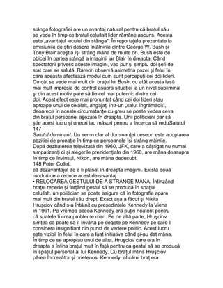 stânga fotografiei are un avantaj natural pentru că braţul său
se vede în timp ce braţul celuilalt lider rămâne ascuns. Acesta
este „avantajul locului din stânga". În reportajele prezentate la
emisiunile de ştiri despre întâlnirile dintre George W. Bush şi
Tony Blair aceştia îşi strâng mâna de multe ori. Bush este de
obicei în partea stângă a imaginii iar Blair în dreapta. Când
spectatorii privesc aceste imagini, văd pur şi simplu doi şefi de
stat care se salută. Rareori observă asimetria pozei şi felul în
care aceasta afectează modul cum sunt percepuţi cei doi lideri.
Cu cât se vede mai mult din braţul lui Bush, cu atât acesta lasă
mai mult impresia de control asupra situaţiei la un nivel subliminal
şi din acest motiv pare să fie cel mai puternic dintre cei
doi. Acest efect este mai pronunţat când cei doi lideri stau
aproape unul de celălalt, angajaţi într-un „salut îngrămădit",
deoarece în aceste circumstanţe cu greu se poate vedea ceva
din braţul persoanei aşezate în dreapta. Unii politicieni par să
ştie acest lucru şi uneori iau măsuri pentru a încerca să reduSalutul
147
Salutul dominant. Un semn clar al dominanţei deseori este adoptarea
poziţiei de pronaţie în timp ce persoanele îşi strâng mâinile.
După dezbaterea televizată din 1960, JFK, care a câştigat nu numai
simpatizanţi ci şi alegerile prezidenţiale din 1960, are mâna deasupra
în timp ce învinsul, Nixon, are mâna dedesubt.
148 Peter Collett
că dezavantajul de a fi plasat în dreapta imaginii. Există două
moduri de a reduce acest dezavantaj:
• RELOCAREA GESTULUI DE A STRÂNGE MÂNA. Întinzând
braţul repede şi forţând gestul să se producă în spaţiul
celuilalt, un politician se poate asigura că în fotografie apare
mai mult din braţul său drept. Exact aşa a făcut şi Nikita
Hruşciov când s-a întâlnit cu preşedintele Kennedy la Viena
în 1961. Pe vremea aceea Kennedy era puţin neatent pentru
că spatele îi crea probleme mari. Pe de altă parte, Hruşciov
simţea că poate să îl învârtă pe degete pe Kennedy pe care îl
considera insignifiant din punct de vedere politic. Acest lucru
este vizibil în felul în care a luat iniţiativa când şi-au dat mâna.
În timp ce se apropiau unul de altul, Hruşciov care era în
dreapta a întins braţul mult în faţă pentru ca gestul să se producă
în spaţiul personal al lui Kennedy. Cu braţul întins Hruşciov
părea încrezător şi prietenos. Kennedy, al cărui braţ era
 