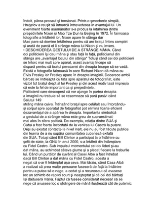 îndoit, părea precaut şi tensionat. Printr-o şmecherie simplă,
Hruşciov a reuşit să întoarcă întrevederea în avantajul lui. Un
eveniment foarte asemănător s-a produs la întâlnirea dintre
preşedintele Nixon şi Mao Tze Dun la Beijing în 1972. În faimoasa
fotografie a întâlnirii lor, Nixon apare în stânga dar
Mao pare să domine întâlnirea pentru că are braţul întins complet
şi arată de parcă el îi strânge mâna lui Nixon şi nu invers.
• DESCHIDEREA GESTULUI DE A STRÂNGE MÂNA. Când
doi politicieni îşi dau mâna şi stau faţă în faţă, politicianul din
stânga are „avantajul locului din stânga" Totuşi când cei doi politicieni
se întorc mai mult spre aparat, acest avantaj începe să
dispară pentru că braţul persoanei din dreapta începe să se vadă.
Există o fotografie faimoasă în care Richard Nixon dă mâna cu
Elvis Presley iar Presley apare în dreapta imaginii. Deoarece ambii
bărbaţi se îndreaptă cu faţa spre aparatul de fotografiat, este
vizibil tot braţul drept al lui Presley şi din acest motiv lasă impresia
că este la fel de important ca şi preşedintele.
Politicienii care descoperă că vor ajunge în partea dreapta
a imaginii nu trebuie să se resemneze să pară pasivi când
Salutul 149
strâng mâna cuiva. Întinzând braţul spre celălalt sau întorcându-
şi corpul spre aparatul de fotografiat pot elimina foarte eficient
dezavantajul de a apărea în dreapta. Importanţa simbolică
a gestului de a strânge mâna este greu de supraestimat
mai ales în sfera politică. De exemplu, relaţia dintre SUA şi
Cuba a fost foarte încordată de la venirea lui Castro la putere.
Deşi au existat contacte la nivel înalt, ele nu au fost făcute publice
din teama de a nu supăra comunitatea cubaneză exilată
din SUA. Totuşi când Bill Clinton a participat la o întâlnire cu
şefii de state, la ONU în anul 2000, s-a întâlnit din întâmplare
cu Fidel Castro. Sub impulsul momentului cei doi lideri şi-au
dat mâna, au schimbat câteva glume şi a plecat fiecare la treburile
lui. Când un purtător de cuvânt al Casei Albe a fost întrebat
dacă Bill Clinton a dat mâna cu Fidel Castro, acesta a
negat că s-ar fi întâmplat aşa ceva. Mai târziu, când Casa Albă
a realizat că prea multe persoane fuseseră de faţă la întâlnire
pentru a putea să o nege, a cedat şi a recunoscut că avusese
loc un schimb de replici scurt şi neaşteptat şi că cei doi bărbaţi
îşi dăduseră mâna. Faptul că fusese considerat necesar să se
nege că avusese loc o strângere de mână ilustrează cât de puternic
 