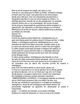 fără ca să fie acoperit de ceilalţi, dar este cu mai
mult de un cap deasupra lui Rabin şi Arafat, reîntărind mesajul
că SUA este mai mare, mai puternică şi mai binevoitoare
decât orice altă ţară. Cea mai interesantă caracteristică a
fotografiei este felul în care se întind braţele lui Clinton, cu
palmele deschise, dincolo de cei doi protagonişti. Cu această
postură Clinton are un rol cvasireligios. Nu numai că pare
să fie singurul responsabil de apropiererea dintre israelieni şi
palestinieni, dar seamănă cu faimoasa statuie a lui Christos
Mântuitorul de la Rio de Janeiro, oferind astfel binecuvântarea
sa relaţiei nou formate.
Salutul 151
Îmbrăţişarea
Înainte de căderea zidului Berlinului, îmbrăţişarea era un
gest care făcea parte din politica dusă în Europa de Est. In zilele
acelea, o îmbrăţişare puternică, bărbătească era un mod
standard de salut între liderii comunişti, însoţită uneori şi de
un sărut sau două pe obraji, pentru a arăta mai convingător.
În zilele noastre acest gest aproape a dispărut din politică, în
mare parte din cauza asocierii sale cu o ideologie defunctă.
Astăzi politicienii din Europa de Est sunt mult mai înclinaţi
să îşi strângă mâna.
În afara arenei politice, îmbrăţişarea este folosită ca ritual
de salut de către persoanele foarte apropiate, care nu s-au mai
văzut de mult timp sau care simt nevoia să se încurajeze şi să
se consoleze una pe alta.9 Din anumite puncte de vedere o
îmbrăţişare
este mult mai intimă decât un sărut social, pentru că
în timp ce o persoană nu ar sta pe gânduri să îşi sărute gazda
pe obraz la plecare, nici nu i-ar trece prin cap să o ia în braţe
decât dacă ar cunoaşte-o foarte bine. Există mai multe feluri
de îmbrăţişări şi fiecare conţine indicatori importanţi:
• ÎMBRĂŢIŞAREA LATERALĂ. O îmbrăţişare laterală se produce
atunci când două persoane stau una alături de alta, una
din ele sau amândouă cuprinzând-o cu braţele pe cealaltă şi
strângând-o. Acest tip de îmbrăţişare este folosit deseori de
persoanele îngrijorate că gesturile lor afectuoase ar putea fi
interpretate
greşit — un bărbat, de exemplu, şi-ar putea îmbrăţişa
prietenul în acest fel deoarece nu vrea ca cineva să creadă
 