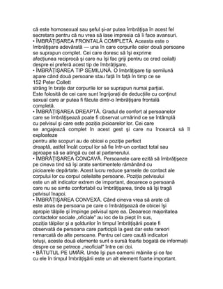 că este homosexual sau şeful şi-ar putea îmbrăţişa în acest fel
secretara pentru că nu vrea să lase impresia că îi face avansuri.
• ÎMBRĂŢIŞAREA FRONTALĂ COMPLETĂ. Aceasta este o
îmbrăţişare adevărată — una în care corpurile celor două persoane
se suprapun complet. Cei care doresc să îşi exprime
afecţiunea reciprocă şi care nu îşi fac griji pentru ce cred ceilalţi
despre ei preferă acest tip de îmbrăţişare.
• ÎMBRĂŢIŞAREA TIP SEMILUNĂ. O îmbrăţişare tip semilună
apare când două persoane stau faţă în faţă în timp ce se
152 Peter Collett
strâng în braţe dar corpurile lor se suprapun numai parţial.
Este folosită de cei care sunt îngrijoraţi de deducţiile cu conţinut
sexual care ar putea fi făcute dintr-o îmbrăţişare frontală
completă.
• ÎMBRĂŢIŞAREA DREAPTĂ. Gradul de confort al persoanelor
care se îmbrăţişează poate fi observat urmărind ce se întâmplă
cu pelvisul şi care este poziţia picioarelor lor. Cei care
se angajează complet în acest gest şi care nu încearcă să îl
exploateze
pentru alte scopuri au de obicei o poziţie perfect
dreaptă, astfel încât corpul lor să fie într-un contact total sau
aproape să se atingă cu cel al partenerului.
• ÎMBRĂŢIŞAREA CONCAVĂ. Persoanele care ezită să îmbrăţişeze
pe cineva tind să îşi arate sentimentele rămânând cu
picioarele depărtate. Acest lucru reduce şansele de contact ale
corpului lor cu corpul celeilalte persoane. Poziţia pelvisului
este un alt indicator extrem de important, deoarece o persoană
care nu se simte confortabil cu îmbrăţişarea, tinde să îşi tragă
pelvisul înapoi.
• ÎMBRĂŢIŞAREA CONVEXĂ. Când cineva vrea să arate că
este atras de persoana pe care o îmbrăţişează de obicei îşi
apropie tălpile şi împinge pelvisul spre ea. Deoarece majoritatea
contactelor sociale „oficiale" au loc de la piept în sus,
poziţia tălpilor şi a şoldurilor în timpul îmbrăţişării poate fi
observată de persoana care participă la gest dar este rareori
remarcată de alte persoane. Pentru cel care caută indicatori
totuşi, aceste două elemente sunt o sursă foarte bogată de informaţii
despre ce se petrece „neoficial" între cei doi.
• BĂTUTUL PE UMĂR. Unde îşi pun oamenii mâinile şi ce fac
cu ele în timpul îmbrăţişării este un alt element foarte important.
 