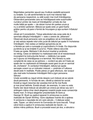 Majoritatea oamenilor apucă sau învăluie cealaltă persoană
cu braţele. Cu cât sentimentele lor sunt mai intense faţă
de persoana respectivă, cu atât susţin mai mult îmbrăţişarea.
Observând persoanele care se îmbrăţişează este surprinzător
numărul uimitor de mare al îmbrăţişărilor urmate de mai
multe bătăi pe spate — de obicei numai din partea unuia şi
nu a ambilor parteneri. Bătutul pe spate este un gest foarte
grăitor pentru că pare o formă de încurajare şi aşa suntem înSalutul
153
clinaţi să îl considerăm. Totuşi adevăratul său scop este de ă
semnala sfârşitul îmbrăţişării — este o cerere de „eliberare".
Observaţi două persoane care se pregătesc să se îmbrăţişeze
şi veţi sesiza repede rolul critic jucat.de bătutul pe spate în încheierea
îmbrăţişării. Veţi vedea un bărbat apropiindu-se de
o femeie pe care o cunoaşte şi cuprinzând-o în braţe. Ea răspunde
punându-şi şi ea braţele în jurul lui. Peste câteva secunde
îl bate pe spate. Bărbatul îi dă drumul imediat şi amândoi
se retrag. Ceea ce bărbatul nu realizează este că el reacţionează
inconştient la instrucţiunile femeii — bătându-l pe spate
ea îi spune că îmbrăţişarea s-a terminat. Nici femeia nu este
conştientă de ceea ce se petrece — evident ea ştie că îl bate pe
spate dar nu realizează că foloseşte acest gest ca pe un semnal
de „încheiere". În contextul îmbrăţişării, bătutul pe spate
serveşte uneori ca un indicator mascat — pretinde a fi altceva
decât este în realitate. Poate părea un gest afectuos, dar scopul
său real este încheierea îmbrăţişării fără a jigni persoana.
Sărutul
Unele societăţi au reguli stricte despre cum trebuie să se salute
două persoane, în funcţie de sex, vârstă şi statutul lor social.
Există şi reguli nescrise dar acestea tind să fie mai fluide
şi mai prost definite. Există situaţii, de exemplu, în care nu este
foarte clar dacă trebuie să sărutăm pe cineva pe obraz sau să îi
strângem mâna chiar dacă alegerea noastră poate avea consecinţe
foarte mari. În timpul alegerilor prezidenţiale Al Gore şi
George W. Bush au apărut separat în emisiunea cu public
realizată de Oprah Winfrey. Gore căpătase înainte de a apărea
în emisiune o reputaţie de om care sărută— îi dăduse soţiei
sale, Tipper, un sărut enorm la Convenţia din luna trecută. Totuşi
când Gore a apărut în emisiunea realizată de Oprah, i-a
strâns mâna politicos. Bush a procedat exact pe dos, a sărutat-o
 