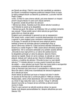 pe Oprah pe obraz. Felul în care cei doi candidaţi au salutat-o
pe Oprah a amplificat imaginea publicului despre Gore ca rece
şi rigid şi despre Bush ca deschis şi prietenos. Lucrurile mă154
Peter Collett
runte, ca felul în care cineva salută, pot avea deseori un impact
enorm asupra felului în care sunt văzuţi oamenii.
În general, există două feluri de săruturi:
• Sărutul pe obraz. Acestea sunt de obicei săruturi sociale şi
sunt folosite la sosire şi la despărţire.
• Sărutul pe gură. De obicei, se întâlnesc într-un context romantic
sau sexual. Totuşi există cazuri când sărutul pe gură face
parte dintr-un ritual de salut.
Englezii sunt consideraţi în general ca reci şi neexpansivi.
Din acest motiv, uneori este o surpriză descoperirea că a existat
o epocă în care englezii erau campionii indiscutabili ai sărutului
în Europa. În secolul al XV-lea era ceva obişnuit pentru
bărbaţi şi femei să schimbe săruturi prieteneşti chiar şi
atunci când erau străini10. Când savantul olandez Desiderius
Erasmus a vizitat Anglia în 1499, acest obicei atinsese proporţii
epidemice. într-o scrisoare adresată unui prieten acesta afirmă:
„Oriunde te duci eşti primit cu un sărut din partea tuturor;
la despărţire primeşti un sărut la plecare; dacă te întorci,
sărutul se repetă. Dacă vin să te viziteze, te sărută iar; când
pleacă, trebuie să îi săruţi pe toţi. Dacă te întâlneşti cu ei pe
undeva, o mulţime de săruturi. Oriunde te duci nu vezi decât
săruturi."11 Aceste săruturi nu erau pupicii inocenţi pe obraz
de astăzi — erau săruturi pe buze! Cea mai mare parte a europenilor
considerau această practică extrem de nepotrivită,
chiar şi francezii (pe care acum îi considerăm o naţiune care a
făcut din sărut o artă) erau scandalizaţi de obiceiul englezesc
de a săruta pe buze.
Acest obicei al sărutului pe buze a început să intre în declin
în secolul al XVI-lea dar a continuat până în 1660 pe vremea
Restauraţiei, când a fost abandonat. Din acel moment englezii
au intrat în liga naţiunilor care nu sărută. Totuşi în ultimele
decenii lucrurile au început să se schimbe şi sărutul social
revine în forţă.
Felul în care oameni se sărută social pe obraz ne spune
foarte mult despre personalitatea lor, despre atitudinea pe care
Salutul 155
 