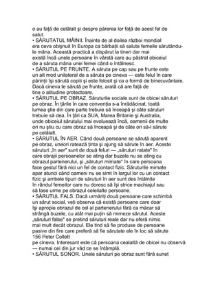 o au faţă de celălalt şi despre părerea lor faţă de acest fel de
salut.
• SĂRUTATUL MÂINII. Înainte de al doilea război mondial
era ceva obişnuit în Europa ca bărbaţii să salute femeile sărutându-
le mâna. Această practică a dispărut la tineri dar mai
există încă unele persoane în vârstă care au păstrat obiceiul
de a săruta mâna unei femei când o întâlnesc.
• SĂRUTUL PE FRUNTE. A săruta pe cap sau pe frunte este
un alt mod unilateral de a săruta pe cineva — este felul în care
părinţii îşi sărută copiii şi este folosit şi ca o formă de binecuvântare.
Dacă cineva te sărută pe frunte, arată că are faţă de
tine o atitudine protectoare.
• SĂRUTUL PE OBRAZ. Săruturile sociale sunt de obicei săruturi
pe obraz. În ţările în care convenţia s-a înrădăcinat, toată
lumea ştie din care parte trebuie să înceapă şi câte săruturi
trebuie să dea. În ţări ca SUA, Marea Britanie şi Australia,
unde obiceiul sărutului mai evoluează încă, oamenii de multe
ori nu ştiu cu care obraz să înceapă şi de câte ori să-l sărute
pe celălalt.
• SĂRUTUL ÎN AER. Când două persoane se sărută aparent
pe obraz, uneori ratează ţinta şi ajung să sărute în aer. Aceste
săruturi „în aer" sunt de două feluri — „săruturi ratate" în
care obrajii persoanelor se ating dar buzele nu se ating cu
obrazul partenerului, şi „săruturi mimate" în care persoana
face gestul fără nici un fel de contact fizic. Săruturile mimate
apar atunci când oameni nu se simt în largul lor cu un contact
fizic şi ambele tipuri de săruturi în aer sunt des întâlnite
în rândul femeilor care nu doresc să îşi strice machiajul sau
să lase urme pe obrazul celeilalte persoane.
• SĂRUTUL FALS. Dacă urmăriţi două persoane care schimbă
un sărut social, veţi observa că există persoane care doar
îşi apropie obrazul de cel al partenerului fără ca măcar să
strângă buzele, cu atât mai puţin să mimeze sărutul. Aceste
„săruturi false" se pretind săruturi reale dar nu oferă nimic
mai mult decât obrazul. Ele tind să fie produse de persoane
pasive din fire care preferă să fie sărutate ele în loc să sărute
156 Peter Collett
pe cineva. Interesant este că persoana cealaltă de obicei nu observă
— numai cei din jur văd ce se întâmplă.
• SĂRUTUL SONOR. Unele săruturi pe obraz sunt fără sunet
 
