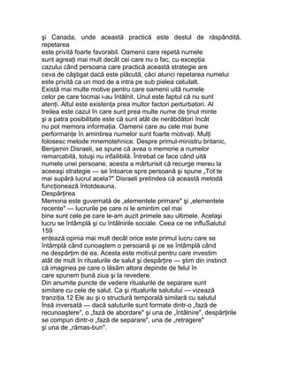 şi Canada, unde această practică este destul de răspândită,
repetarea
este privită foarte favorabil. Oamenii care repetă numele
sunt agreaţi mai mult decât cei care nu o fac, cu excepţia
cazului când persoana care practică această strategie are
ceva de câştigat dacă este plăcută, căci atunci repetarea numelui
este privită ca un mod de a intra pe sub pielea celuilalt.
Există mai multe motive pentru care oamenii uită numele
celor pe care tocmai i-au întâlnit. Unul este faptul că nu sunt
atenţi. Altul este existenţa prea multor factori perturbatori. Al
treilea este cazul în care sunt prea multe nume de ţinut minte
şi a patra posibilitate este că sunt atât de nerăbdători încât
nu pot memora informaţia. Oamenii care au cele mai bune
performanţe în amintirea numelor sunt foarte motivaţi. Mulţi
folosesc metode mnemotehnice. Despre primul-ministru britanic,
Benjamin Disraeli, se spune că avea o memorie a numelor
remarcabilă, totuşi nu infailibilă. Întrebat ce face când uită
numele unei persoane, acesta a mărturisit că recurge mereu la
aceeaşi strategie — se întoarce spre persoană şi spune „Tot te
mai supără lucrul acela?" Disraeli pretindea că această metodă
funcţionează întotdeauna.
Despărţirea
Memoria este guvernată de „elementele primare" şi „elementele
recente" — lucrurile pe care ni le amintim cel mai
bine sunt cele pe care le-am auzit primele sau ultimele. Acelaşi
lucru se întâmplă şi cu întâlnirile sociale. Ceea ce ne influSalutul
159
enţează opinia mai mult decât orice este primul lucru care se
întâmplă când cunoaştem o persoană şi ce se întâmplă când
ne despărţim de ea. Acesta este motivul pentru care investim
atât de mult în ritualurile de salut şi despărţire — ştim din instinct
că imaginea pe care o lăsăm altora depinde de felul în
care spunem bună ziua şi la revedere.
Din anumite puncte de vedere ritualurile de separare sunt
similare cu cele de salut. Ca şi ritualurile salutului — vizează
tranziţia.12 Ele au şi o structură temporală similară cu salutul
însă inversată — dacă saluturile sunt formate dintr-o „fază de
recunoaştere", o „fază de abordare" şi una de „întâlnire", despărţirile
se compun dintr-o „fază de separare", una de „retragere"
şi una de „rămas-bun".
 