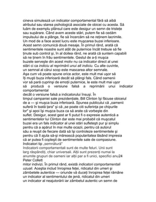cineva simulează un indicator comportamental fără să aibă
atributul sau starea psihologică asociate de obicei cu acesta. Să
luăm de exemplu plânsul care este desigur un semn de tristeţe
sau supărare. Când avem aceste stări, putem fie să cedăm
impulsului de a plânge, fie să încercăm să ne reţinem lacrimile.
Un mod de a face acest lucru este muşcarea buzei inferioare.
Acest semn comunică două mesaje. În primul rând, arată că
sentimentele noastre sunt atât de puternice încât trebuie să fie
ţinute sub control şi, în al doilea rând, ne arată că suntem capabili
să ne ţinem în frâu sentimentele. Gestul de a-ţi muşca
buzele serveşte din acest motiv nu ca indicator direct al unei
stări ci ca indiciu al reprimării unui alt indiciu. Cu alte cuvinte,
un semnal al cărui scop este mascarea altor semnale.
Aşa cum vă poate spune orice actor, este mult mai uşor să
îţi muşti buza inferioară decât să plângi fals. Când oamenii
vor să pară cuprinşi de emoţii puternice, le este mult mai uşor
să producă o versiune falsă a reprimării unui indicator
comportamental
decât o versiune falsă a indicatorului însuşi. În
timpul campaniei sale prezidenţiale, Bill Clinton îşi făcuse obiceiul
de a — şi muşca buza inferioară. Spunea publicului că „oamenii
suferă în toată ţara" şi că „se poate citi suferinţa pe chipurile
lor" şi apoi îşi muşca buza ca să arate că vorbeşte din
suflet. Desigur, acest gest ar fi putut fi o expresie autentică a
sentimentelor lui Clinton dar este mai probabil că muşcatul
buzei era un fals indicator al unei stări sufleteşti pur şi simplu
pentru că a apărut în mai multe ocazii, pentru că autorul
său a reuşit de fiecare dată să îşi controleze sentimentele şi
pentru că îl ajuta să-şi mărească popularitatea lăsând impresia
că ar putea fi copleşit de sentimentele sale de compasiune.
Indicatori tip „semnătură"
Indicatorii comportamentali sunt de multe feluri. Unii sunt
larg răspândiţi, chiar universali. Alţii sunt prezenţi numai la
anumite grupuri de oameni iar alţii par a fi unici, specifici anu24
Peter Collett
mitor indivizi. În primul rând, există indicatori comportamentali
uzuali. Aceştia includ înroşirea feţei, ridicatul din umeri şi
zâmbetele autentice — oriunde vă duceţi înroşirea feţei rămâne
un indicator al sentimentului de jenă, ridicatul din umeri
un indicator al neajutorării iar zâmbetul autentic un semn de
 