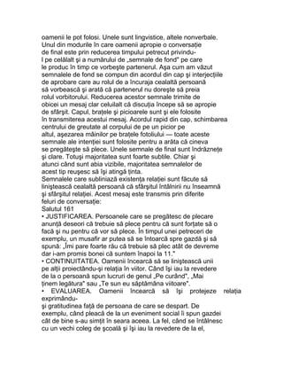 oamenii le pot folosi. Unele sunt lingvistice, altele nonverbale.
Unul din modurile în care oamenii apropie o conversaţie
de final este prin reducerea timpului petrecut privindu-
l pe celălalt şi a numărului de „semnale de fond" pe care
le produc în timp ce vorbeşte partenerul. Aşa cum am văzut
semnalele de fond se compun din acordul din cap şi interjecţiile
de aprobare care au rolul de a încuraja cealaltă persoană
să vorbească şi arată că partenerul nu doreşte să preia
rolul vorbitorului. Reducerea acestor semnale trimite de
obicei un mesaj clar celuilalt că discuţia începe să se apropie
de sfârşit. Capul, braţele şi picioarele sunt şi ele folosite
în transmiterea acestui mesaj. Acordul rapid din cap, schimbarea
centrului de greutate al corpului de pe un picior pe
altul, aşezarea mâinilor pe braţele fotoliului — toate aceste
semnale ale intenţiei sunt folosite pentru a arăta că cineva
se pregăteşte să plece. Unele semnale de final sunt îndrăzneţe
şi clare. Totuşi majoritatea sunt foarte subtile. Chiar şi
atunci când sunt abia vizibile, majoritatea semnalelor de
acest tip reuşesc să îşi atingă ţinta.
Semnalele care subliniază existenţa relaţiei sunt făcute să
liniştească cealaltă persoană că sfârşitul întâlnirii nu înseamnă
şi sfârşitul relaţiei. Acest mesaj este transmis prin diferite
feluri de conversaţie:
Salutul 161
• JUSTIFICAREA. Persoanele care se pregătesc de plecare
anunţă deseori că trebuie să plece pentru că sunt forţate să o
facă şi nu pentru că vor să plece. În timpul unei petreceri de
exemplu, un musafir ar putea să se întoarcă spre gazdă şi să
spună: „Îmi pare foarte rău că trebuie să plec atât de devreme
dar i-am promis bonei că suntem înapoi la 11."
• CONTINUITATEA. Oamenii încearcă să se liniştească unii
pe alţii proiectându-şi relaţia în viitor. Când îşi iau la revedere
de la o persoană spun lucruri de genul „Pe curând", „Mai
ţinem legătura" sau „Te sun eu săptămâna viitoare".
• EVALUAREA. Oamenii încearcă să îşi protejeze relaţia
exprimându-
şi gratitudinea faţă de persoana de care se despart. De
exemplu, când pleacă de la un eveniment social îi spun gazdei
cât de bine s-au simţit în seara aceea. La fel, când se întâlnesc
cu un vechi coleg de şcoală şi îşi iau la revedere de la el,
 