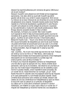 deseori îşi exprimă plăcerea prin remarce de genul „Mă bucur
că ne-am revăzut".
Deseori musafirii care pleacă se simt forţaţi să îşi exagereze
aprecierea, mai ales când au auzit alţi musafiri spunând
gazdei cât de bine s-au simţit în seara respectivă. Simt că (a)
nu trebuie să se lase întrecuţi de cei dinaintea lor şi (b) că trebuie
să găsească ceva original. Această reacţie poate duce foarte
repede la o formă de escaladare a gratitudinii în care fiecare
musafir care pleacă se simte obligat să producă o expresie
şi mai alambicată a mulţumirii sale decât predecesorul. Mark
Knapp descrie această situaţie în felul următor:
De exemplu, la finalul unui cocteil. Mai mulţi musafiri
sunt aşezaţi la rând în faţa dumneavoastră pentru a-şi lua la
revedere de la gazdă; auziţi fiecare musafir spunând ceva de
genul: „Cynthia ne-am simţit minunat. A fost foarte plăcut.
Mulţumim foarte mult..." Acum vine rândul dumneavoastră.
Din cauza formulelor de despărţire pe care le-aţi auzit înainte
vă puteţi simţi forţat să accentuaţi lucruri pe care nu le simţiţi
dar care vă sunt cerute pentru a nu părea lipsit de originalitate
şi nerecunoscător. Aşa că trageţi aer în piept şi spu162
Peter Collett
neţi: „Cynthia... Nu m-am mai simţit aşa de bine de mult. Trebuie
să veniţi şi voi la noi într-o zi." Mai târziu, când soţia se
întreabă dacă invitaţia dumneavoastră spontană a fost înţeleaptă
descoperiţi că nici dumneavoastră nu sunteţi sigur de
motivul pentru care aţi făcut invitaţia.13
În timpul unui ritual de despărţire oamenii se îndepărtează
unul de altul şi apoi se apropie din nou. Dacă urmăriţi două
persoană, care îşi iau la revedere, veţi observa că una face un
pas sau mai mulţi înapoi îndepărtându-se de cealaltă şi apoi
revine în poziţia iniţială, uneori repetând acest procedeu de
un număr de ori. Acest fenomen se numeşte „yo-yo". Este
foarte frecvent în culturile care încurajează acest tip de mişcare
şi în care participanţii nu sunt forţaţi să plece repede. Dacă
urmăriţi două persoane care vorbesc pe stradă, deseori veţi
vedea că una sau amândouă se îndepărtează şi apoi se întorc
în locul din care au plecat ca un preludiu al despărţirii.
Cu câţiva ani în urmă când urmăream oamenii în centrul
Oxfordului, am întâlnit un cuplu care a făcut un număr de 17
mişcări de îndepărtare şi revenire înainte de a se despărţi în
 