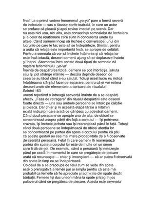 final! La o primă vedere fenomenul „yo-yo" pare o formă severă
de indecizie — sau o fausse sortie teatrală, în care un actor
se preface că pleacă şi apoi revine imediat pe scenă. Dar
nu este nici una, nici alta, este consecinţa semnalelor de încheiere
şi a celor de relaţionare care sunt în concurenţă unele cu
altele. Când oamenii încep să încheie o conversaţie, unul din
lucrurile pe care le fac este să se îndepărteze. Similar, pentru
a arăta că relaţia este importantă încă, se apropie de celălalt.
Pentru a semnala că vor să încheie întâlnirea şi că relaţia lor
este încă intactă, deseori oamenii ajung să se deplaseze înainte
şi înapoi. Alternarea între aceste două tipuri de semnale dă
naştere fenomenului „yo-yo".
Înainte de despărţirea fizică, oamenii se pot îmbrăţişa, săruta
sau îşi pot strânge mâinile — decizia depinde deseori de
ceea ce au făcut când s-au salutat. Totuşi acest lucru nu indică
întotdeauna sfârşitul fazei de separare, pentru că ei vor reitera
deseori unele din elementele anterioare ale ritualului,
Salutul 163
uneori repetând o întreagă secvenţă înainte de a se despărţi
efectiv. „Faza de retragere" din ritualul despărţirii este deseori
foarte directă — una sau ambele persoane se întorc pe călcâie
şi pleacă. Dar chiar şi în această etapă târzie a întâlnirii
există indicatori care arată ce gândesc cu adevărat oamenii.
Când două persoane se apropie una de alta, de obicei se
concentrează asupra părţii din faţă a corpului — îşi potrivesc
cravata, îşi încheie jacheta sau îşi rearanjează părul în faţă. Totuşi
când două persoane se îndepărtează de obicei atenţia lor
se concentrează pe partea din spate a corpului pentru că ştiu
că aceste gesturi au cea mai mare probabilitate de a fi observate
de cealaltă persoană. Felul în care oamenii îţi rearanjează
partea din spate a corpului lor este de multe ori un semn
care îi dă de gol. De exemplu, când o persoană îşi netezeşte
părul pe ceafă în momentul în care se pregăteşte de plecare
arată că recunoaşte — chiar şi inconştient — că ar putea fi observată
din spate în timp ce se îndepărtează.
Obiceiul de a se preocupa de felul cum se vede din spate
este o prerogativă a femeii pur şi simplu pentru că este mai
probabil ca femeile să fie apreciate şi admirate din spate decât
bărbaţii. Femeile îşi duc uneori mâna la spate şi trag în jos
puloverul când se pregătesc de plecare. Acesta este semnalul
 