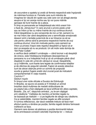 de ascundere a spatelui şi arată că femeia respectivă este îngrijorată
de mărimea fundului ei. Femeile care sunt mândre de
imaginea lor văzută din spate sau cele care vor să atragă atenţia
asupra ei îşi vor aranja rochia sau îşi vor pune mâinile
aproape de fund înainte de a pleca.
În timp ce persoanele se îndepărtează ele intră uneori într-
o fază de „rămas-bun" în care aruncă o privire peste umăr
sau se întorc şi fac cu mâna înainte de a-şi continua drumul.
Când despărţirea nu are consecinţe de nici un fel, oamenii nu
se mai întorc dar când despărţirea are o semnificaţie emoţională
deseori simt o tentaţie puternică de a se întoarce ca să se
uite pentru ultima oară la persoana respectivă înainte de a-şi
continua drumul. Unul din motivele pentru care oamenii se
întorc şi privesc înapoi este regretul despărţirii şi faptul că ar
dori ca aceasta să nu se producă. Un alt motiv este dorinţa de
164 Peter Collett '
a verifica dacă celălalt îi urmăreşte — când tocmai v-aţi despărţit
de cineva, este întotdeauna liniştitoare descoperirea că
persoana nu s-a îndepărtat încă şi că vă urmăreşte până când
dispăreţi în cele din urmă din câmpul ei vizual. Despărţirile,
ca şi întâlnirile, sunt foarte tare legate de confirmarea relaţiilor
şi de oferirea de asigurări celuilalt. Faptul că aceste obiective
sunt de obicei obţinute printr-un schimb de propoziţii
scurte şi gesturi fugare arată rolul crucial jucat de indicatorii
comportamentali în viaţa noastră.
Capitolul 7
Gesturi regale
În timpul unei vizite oficiale a Ducelui de Edinburgh
în Brazilia, se spune că acesta ar fi întrebat un amiral
brazilian dacă mulţimea de medalii strălucitoare de
pe pieptul său a fost câştigată pe lacul artificial din afara capitalei,
Brasilia. „Da, sir", răspunse amiralul, „nu le-am câştigat
prin căsătorie." Calitatea de membru al familiei regale nu
se bazează pe realizări — ci pe legăturile de sânge sau căsătorie.
Ca şi celebrităţile, membrii familiei regale se află constant
în lumina reflectorului, dar dacă vedetele trebuie să facă mari
eforturi pentru a rămâne pe poziţie, familia regală rămâne faimoasă
indiferent ce face.
Oamenii care doresc să păstreze o poziţie dominantă trebuie
să le amintească constant celorlalţi importanţa lor — trebuie
 
