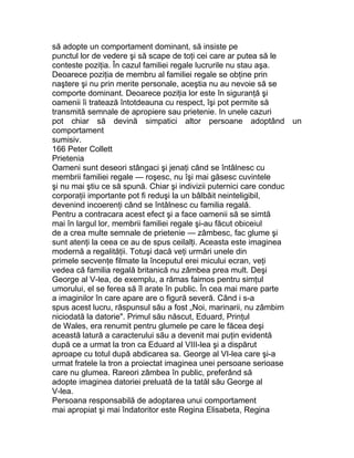 să adopte un comportament dominant, să insiste pe
punctul lor de vedere şi să scape de toţi cei care ar putea să le
conteste poziţia. În cazul familiei regale lucrurile nu stau aşa.
Deoarece poziţia de membru al familiei regale se obţine prin
naştere şi nu prin merite personale, aceştia nu au nevoie să se
comporte dominant. Deoarece poziţia lor este în siguranţă şi
oamenii îi tratează întotdeauna cu respect, îşi pot permite să
transmită semnale de apropiere sau prietenie. In unele cazuri
pot chiar să devină simpatici altor persoane adoptând un
comportament
sumisiv.
166 Peter Collett
Prietenia
Oameni sunt deseori stângaci şi jenaţi când se întâlnesc cu
membrii familiei regale — roşesc, nu îşi mai găsesc cuvintele
şi nu mai ştiu ce să spună. Chiar şi indivizii puternici care conduc
corporaţii importante pot fi reduşi la un bâlbâit neinteligibil,
devenind incoerenţi când se întâlnesc cu familia regală.
Pentru a contracara acest efect şi a face oamenii să se simtă
mai în largul lor, membrii familiei regale şi-au făcut obiceiul
de a crea multe semnale de prietenie — zâmbesc, fac glume şi
sunt atenţi la ceea ce au de spus ceilalţi. Aceasta este imaginea
modernă a regalităţii. Totuşi dacă veţi urmări unele din
primele secvenţe filmate la începutul erei micului ecran, veţi
vedea că familia regală britanică nu zâmbea prea mult. Deşi
George al V-lea, de exemplu, a rămas faimos pentru simţul
umorului, el se ferea să îl arate în public. În cea mai mare parte
a imaginilor în care apare are o figură severă. Când i s-a
spus acest lucru, răspunsul său a fost „Noi, marinarii, nu zâmbim
niciodată la datorie". Primul său născut, Eduard, Prinţul
de Wales, era renumit pentru glumele pe care le făcea deşi
această latură a caracterului său a devenit mai puţin evidentă
după ce a urmat la tron ca Eduard al VIII-lea şi a dispărut
aproape cu totul după abdicarea sa. George al VI-lea care şi-a
urmat fratele la tron a proiectat imaginea unei persoane serioase
care nu glumea. Rareori zâmbea în public, preferând să
adopte imaginea datoriei preluată de la tatăl său George al
V-lea.
Persoana responsabilă de adoptarea unui comportament
mai apropiat şi mai îndatoritor este Regina Elisabeta, Regina
 