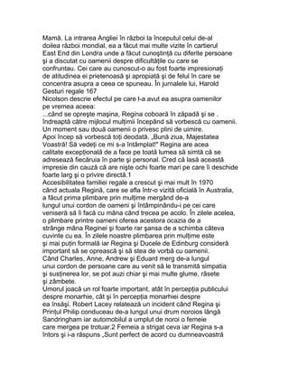Mamă. La intrarea Angliei în război la începutul celui de-al
doilea război mondial, ea a făcut mai multe vizite în cartierul
East End din Londra unde a făcut cunoştinţă cu diferite persoane
şi a discutat cu oamenii despre dificultăţile cu care se
confruntau. Cei care au cunoscut-o au fost foarte impresionaţi
de atitudinea ei prietenoasă şi apropiată şi de felul în care se
concentra asupra a ceea ce spuneau. În jurnalele lui, Harold
Gesturi regale 167
Nicolson descrie efectul pe care l-a avut ea asupra oamenilor
pe vremea aceea:
...când se opreşte maşina, Regina coboară în zăpadă şi se .
îndreaptă către mijlocul mulţimii începând să vorbescă cu oamenii.
Un moment sau două oamenii o privesc plini de uimire.
Apoi încep să vorbescă toţi deodată. „Bună ziua, Majestatea
Voastră! Să vedeţi ce mi s-a întâmplat!" Regina are acea
calitate excepţională de a face pe toată lumea să simtă că se
adresează fiecăruia în parte şi personal. Cred că lasă această
impresie din cauză că are nişte ochi foarte mari pe care îi deschide
foarte larg şi o privire directă.1
Accesibilitatea familiei regale a crescut şi mai mult în 1970
când actuala Regină, care se afla într-o vizită oficială în Australia,
a făcut prima plimbare prin mulţime mergând de-a
lungul unui cordon de oameni şi întâmpinându-i pe cei care
veniseră să îi facă cu mâna când trecea pe acolo. În zilele acelea,
o plimbare printre oameni oferea acestora ocazia de a
strânge mâna Reginei şi foarte rar şansa de a schimba câteva
cuvinte cu ea. În zilele noastre plimbarea prin mulţime este
şi mai puţin formală iar Regina şi Ducele de Edinburg consideră
important să se oprească şi să stea de vorbă cu oamenii.
Când Charles, Anne, Andrew şi Eduard merg de-a lungul
unui cordon de persoane care au venit să le transmită simpatia
şi susţinerea lor, se pot auzi chiar şi mai multe glume, râsete
şi zâmbete.
Umorul joacă un rol foarte important, atât în percepţia publicului
despre monarhie, cât şi în percepţia monarhiei despre
ea însăşi. Robert Lacey relatează un incident când Regina şi
Prinţul Philip conduceau de-a lungul unui drum noroios lângă
Sandringham iar automobilul a umplut de noroi o femeie
care mergea pe trotuar.2 Femeia a strigat ceva iar Regina s-a
întors şi i-a răspuns „Sunt perfect de acord cu dumneavoastră
 