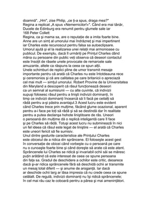 doamnă". „Hm", zise Philip, „ce ţi-a spus, draga mea?"
Regina a replicat „A spus «Nemernicilor!»". Când era mai tânăr,
Ducele de Edinburg era renumit pentru glumele sale iar
168 Peter Collett
Regina, ca şi mama sa, are o reputaţie de a imita foarte bine.
Anne are un simţ al umorului mai îndrăzneţ şi mai impertinent
iar Charles este recunoscut pentru falsa sa autoeclipsare.
Umorul ajută şi el la realizarea unei relaţii mai armonioase cu
publicul. De exemplu, dacă îl urmăriţi pe Prinţul Charles dând
mâna cu persoane din public veţi observa că deseori contactul
este însoţit de râsete unele provocate de remarcele sale
amuzante, altele ca răspuns la ceea ce spun alţii.
Unele schimburi de replici pline de umor transmit mesaje
importante pentru că arată că Charles nu este întotdeauna rece
şi ceremonios şi că are calitatea pe care britanicii o apreciază
cel mai mult — simţul umorului. Robert Provine de la Universitatea
din Maryland a descoperit că râsul funcţionează deseori
ca un semnal al sumisiunii — cu alte cuvinte, că indivizii
supuşi folosesc râsul pentru a linişti indivizii dominanţi, în
timp ce indivizii dominanţi încearcă să îi facă pe ceilalţi să
râdă pentru a-şi păstra avantajul.3 Acest lucru este evident
când Charles trece prin mulţime, făcând glume ocazional, aparent
pentru a-i face pe toţi să râdă şi să se destindă dar în realitate
pentru a putea declanşa hohote liniştitoare de râs. Uneori
o persoană din mulţime dă o replică inteligentă care îl face
şi pe Charles să râdă. Totuşi acest lucru nu subminează în nici
un fel ideea că râsul este legat de liniştire — el arată că Charles
este uneori fericit să fie sumisiv.
Unul dintre gesturile caracteristice ale Prinţului Charles
este obiceiul de a ridica din sprâncene. El foloseşte acest gest
în conversaţie de obicei când vorbeşte cu o persoană pe care
nu o cunoaşte foarte bine şi când doreşte să arate că este atent.
Sprâncenele lui Charles se ridică şi invariabil ochii săi se măresc
puţin arătând că este interesat de ceea ce spune persoana
din faţa sa. Gradul de deschidere a ochilor este critic, deoarece
dacă şi-ar ridica sprâncenele fără să deschidă ochii ar transmite
un mesaj total diferit — şi anume de aroganţă. Iar dacă
ar deschide ochii larg ar lăsa impresia că nu crede ceea ce spune
celălalt. De regulă, indivizii dominanţi nu îşi ridică sprâncenele;
în cel mai rău caz le coboară pentru a părea şi mai ameninţători.
 