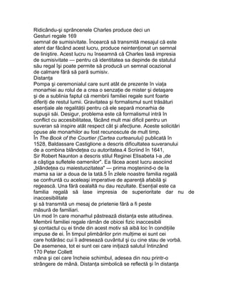 Ridicându-şi sprâncenele Charles produce deci un
Gesturi regale 169
semnal de sumisivitate. Încearcă să transmită mesajul că este
atent dar făcând acest lucru, produce neintenţionat un semnal
de liniştire. Acest lucru nu înseamnă că Charles lasă impresia
de sumisivitate — pentru că identitatea sa depinde de statutul
său regal îşi poate permite să producă un semnal ocazional
de calmare fără să pară sumisiv.
Distanţa
Pompa şi ceremonialul care sunt atât de prezente în viaţa
monarhiei au rolul de a crea o senzaţie de mister şi detaşare
şi de a sublinia faptul că membrii familiei regale sunt foarte
diferiţi de restul lumii. Gravitatea şi formalismul sunt trăsături
esenţiale ale regalităţii pentru că ele separă monarhia de
supuşii săi. Desigur, problema este că formalismul intră în
conflict cu accesibilitatea, făcând mult mai dificil pentru un
suveran să inspire atât respect cât şi afecţiune. Aceste solicitări
opuse ale monarhilor au fost recunoscute de mult timp.
În The Book of the Courtier (Cartea curteanului) publicată în
1528, Baldassare Castiglione a descris dificultatea suveranului
de a combina blândeţea cu autoritatea.4 Scriind în 1641,
Sir Robert Naunton a descris stilul Reginei Elisabeta I-a „de
a câştiga sufletele oamenilor". Ea făcea acest lucru asociind
„blândeţea cu maiestuozitatea" — prima moştenind-o de la
mama sa iar a doua de la tată.5 În zilele noastre familia regală
se confruntă cu aceleaşi imperative de aparenţă afabilă şi
regească. Una fără cealaltă nu dau rezultate. Esenţial este ca
familia regală să lase impresia de superioritate dar nu de
inaccesibilitate
şi să transmită un mesaj de prietenie fără a fi peste
măsură de familiari.
Un mod în care monarhul păstrează distanţa este atitudinea.
Membrii familiei regale rămân de obicei fizic inaccesibili
şi contactul cu ei tinde din acest motiv să aibă loc în condiţiile
impuse de ei. În timpul plimbărilor prin mulţime ei sunt cei
care hotărăsc cui îi adresează cuvântul şi cu cine stau de vorbă.
De asemenea, tot ei sunt cei care iniţiază salutul întinzând
170 Peter Collett
mâna şi cei care încheie schimbul, adesea din nou printr-o
strângere de mână. Distanţa simbolică se reflectă şi în distanţa
 