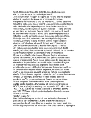 fizică, Regina rămânând la distanţă de un braţ de public,
dar nu prea aproape de cealaltă persoană.
Jurnalistul Simon Hoggart a sugerat că Regina are trei expresii
de bază, „o privire dură care se apropie de încruntare,
o expresie de încântare şi una de interes viu... Ultima este cea
folosită la petrecerile în aer liber."6 În ceremoniile oficiale Regina
adoptă de obicei o expresie gravă, dar există momente —
de exemplu, când calul ei are succes la curse — când emoţiile
ei spontane ies la iveală. Regina este în cea mai bună formă
la evenimentele sociale şi atunci când este complet relaxată.
Situaţiile incerte sunt cele pe care le găseşte cele mai dificile.
Distanţa simbolică este uneori exprimată prin limbaj — de
exemplu, prin felul în care membrii familiei regale vorbesc
despre „noi" când vor să spună de fapt „eu". Folosirea lui
„noi" de către monarhi are o tradiţie îndelungată — derivă
din noţiunea de conducător care reprezenta mai mult decât
un singur individ, despre care se spune că datează de pe vremea
când Imperiul Roman s-a scindat având un împărat la
Roma şi unul la Constantinopol. Despre Regina Victoria se
spune că a afirmat „Nu suntem amuzaţi" pentru a arăta că ea
nu era impresionată. Acest mesaj este neclar din două puncte
de vedere. În primul rând, nu există nici o dovadă că Regina
ar fi folosit vreodată această expresie. În al doilea rând,
există multe dovezi că Regina Victoria era deseori amuzată —
în jurnalele ei se repetă deseori expresia „m-a amuzat foarte
mult" şi se ştie că era apucată uneori de hohote incontrolabile
de râs.7 Dar folosirea regală a cuvântului „noi" nu este întotdeauna
directă. De exemplu, Eduard al VIII-lea folosea deseori
cuvântul „noi" în corespondenţa cu femeia pe care o iubea,
Wallis Simpson. Într-o scrisoare a scris „nimeni şi nimic
nu NE poate despărţi... Dumnezeu să ne binecuvânteze pe
NOI"8 [not anybody or anything can separate WE... God bless
WE — n. t.]. Aici nu se referea la el ci la ei amândoi, pentru
că „NOI" (WE) era obţinut combinând prima literă din numele
Wallis şi Eduard.
Gesturi regale 171
Membrii familiei regale sunt mult mai înclinaţi să folosească
pronumele „te" referitor la ei. Când a fost întrebat despre
perspectiva de a fi rege, Charles a replicat „Nu m-am trezit într-
o zi în leagăn şi mi-am zis «Grozav!» Dar cred că este o înţelegere
 
