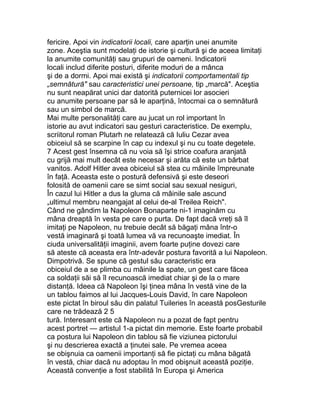 fericire. Apoi vin indicatorii locali, care aparţin unei anumite
zone. Aceştia sunt modelaţi de istorie şi cultură şi de aceea limitaţi
la anumite comunităţi sau grupuri de oameni. Indicatorii
locali includ diferite posturi, diferite moduri de a mânca
şi de a dormi. Apoi mai există şi indicatorii comportamentali tip
„semnătură" sau caracteristici unei persoane, tip „marcă". Aceştia
nu sunt neapărat unici dar datorită puternicei lor asocieri
cu anumite persoane par să le aparţină, întocmai ca o semnătură
sau un simbol de marcă.
Mai multe personalităţi care au jucat un rol important în
istorie au avut indicatori sau gesturi caracteristice. De exemplu,
scriitorul roman Plutarh ne relatează că Iuliu Cezar avea
obiceiul să se scarpine în cap cu indexul şi nu cu toate degetele.
7 Acest gest însemna că nu voia să îşi strice coafura aranjată
cu grijă mai mult decât este necesar şi arăta că este un bărbat
vanitos. Adolf Hitler avea obiceiul să stea cu mâinile împreunate
în faţă. Aceasta este o postură defensivă şi este deseori
folosită de oamenii care se simt social sau sexual nesiguri,
În cazul lui Hitler a dus la gluma că mâinile sale ascund
„ultimul membru neangajat al celui de-al Treilea Reich".
Când ne gândim la Napoleon Bonaparte ni-1 imaginăm cu
mâna dreaptă în vesta pe care o purta. De fapt dacă vreţi să îl
imitaţi pe Napoleon, nu trebuie decât să băgaţi mâna într-o
vestă imaginară şi toată lumea vă va recunoaşte imediat. În
ciuda universalităţii imaginii, avem foarte puţine dovezi care
să ateste că aceasta era într-adevăr postura favorită a lui Napoleon.
Dimpotrivă. Se spune că gestul său caracteristic era
obiceiul de a se plimba cu mâinile la spate, un gest care făcea
ca soldaţii săi să îl recunoască imediat chiar şi de la o mare
distanţă. Ideea că Napoleon îşi ţinea mâna în vestă vine de la
un tablou faimos al lui Jacques-Louis David, în care Napoleon
este pictat în biroul său din palatul Tuileries în această posGesturile
care ne trădează 2 5
tură. Interesant este că Napoleon nu a pozat de fapt pentru
acest portret — artistul 1-a pictat din memorie. Este foarte probabil
ca postura lui Napoleon din tablou să fie viziunea pictorului
şi nu descrierea exactă a ţinutei sale. Pe vremea aceea
se obişnuia ca oamenii importanţi să fie pictaţi cu mâna băgată
în vestă, chiar dacă nu adoptau în mod obişnuit această poziţie.
Această convenţie a fost stabilită în Europa şi America
 