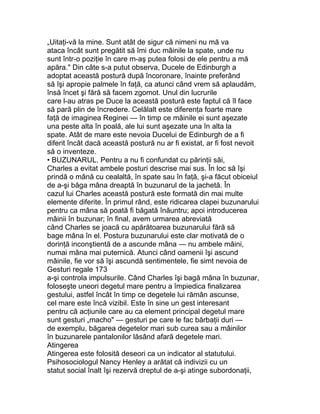 „Uitaţi-vă la mine. Sunt atât de sigur că nimeni nu mă va
ataca încât sunt pregătit să îmi duc mâinile la spate, unde nu
sunt într-o poziţie în care m-aş putea folosi de ele pentru a mă
apăra." Din câte s-a putut observa, Ducele de Edinburgh a
adoptat această postură după încoronare, înainte preferând
să îşi apropie palmele în faţă, ca atunci când vrem să aplaudăm,
însă încet şi fără să facem zgomot. Unul din lucrurile
care l-au atras pe Duce la această postură este faptul că îl face
să pară plin de încredere. Celălalt este diferenţa foarte mare
faţă de imaginea Reginei — în timp ce mâinile ei sunt aşezate
una peste alta în poală, ale lui sunt aşezate una în alta la
spate. Atât de mare este nevoia Ducelui de Edinburgh de a fi
diferit încât dacă această postură nu ar fi existat, ar fi fost nevoit
să o inventeze.
• BUZUNARUL. Pentru a nu fi confundat cu părinţii săi,
Charles a evitat ambele posturi descrise mai sus. În loc să îşi
prindă o mână cu cealaltă, în spate sau în faţă, şi-a făcut obiceiul
de a-şi băga mâna dreaptă în buzunarul de la jachetă. În
cazul lui Charles această postură este formată din mai multe
elemente diferite. În primul rând, este ridicarea clapei buzunarului
pentru ca mâna să poată fi băgată înăuntru; apoi introducerea
mâinii în buzunar; în final, avem urmarea abreviată
când Charles se joacă cu apărătoarea buzunarului fără să
bage mâna în el. Postura buzunarului este clar motivată de o
dorinţă inconştientă de a ascunde mâna — nu ambele mâini,
numai mâna mai puternică. Atunci când oamenii îşi ascund
mâinile, fie vor să îşi ascundă sentimentele, fie simt nevoia de
Gesturi regale 173
a-şi controla impulsurile. Când Charles îşi bagă mâna în buzunar,
foloseşte uneori degetul mare pentru a împiedica finalizarea
gestului, astfel încât în timp ce degetele lui rămân ascunse,
cel mare este încă vizibil. Este în sine un gest interesant
pentru că acţiunile care au ca element principal degetul mare
sunt gesturi „macho" — gesturi pe care le fac bărbaţii duri —
de exemplu, băgarea degetelor mari sub curea sau a mâinilor
în buzunarele pantalonilor lăsând afară degetele mari.
Atingerea
Atingerea este folosită deseori ca un indicator al statutului.
Psihosociologul Nancy Henley a arătat că indivizii cu un
statut social înalt îşi rezervă dreptul de a-şi atinge subordonaţii,
 