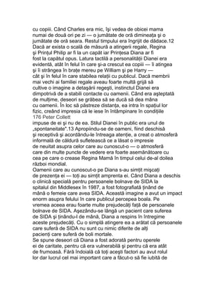 cu copiii. Când Charles era mic, îşi vedea de obicei mama
numai de două ori pe zi — o jumătate de oră dimineaţa şi o
jumătate de oră seara. Restul timpului era îngrijit de dădace.12
Dacă ar exista o scală de măsură a atingerii regale, Regina
şi Prinţul Philip ar fi la un capăt iar Prinţesa Diana ar fi
fost la capătul opus. Latura tactilă a personalităţii Dianei era
evidentă, atât în felul în care şi-a crescut ea copiii — îi atingea
şi îi strângea în braţe mereu pe William şi pe Harry —
cât şi în felul în care stabilea relaţii cu publicul. Dacă membrii
mai vechi ai familiei regale aveau foarte multă grijă să
cultive o imagine a detaşării regeşti, instinctul Dianei era
dimpotrivă de a stabili contacte cu oamenii. Când era aşteptată
de mulţime, deseori se grăbea să se ducă să dea mâna
cu oamenii. În loc să păstreze distanţa, ea intra în spaţiul lor
fizic, creând impresia că le iese în întâmpinare în condiţiile
176 Peter Collett
impuse de ei şi nu de ea. Stilul Dianei în public era unul de
„spontaneitate".13 Apropiindu-se de oameni, fiind deschisă
şi receptivă şi acordându-le întreaga atenţie, a creat o atmosferă
informală de căldură sufletească ce a lăsat o impresie
de neuitat asupra celor care au cunoscut-o — o atmosferă
care din multe puncte de vedere era foarte asemănătoare cu
cea pe care o crease Regina Mamă în timpul celui de-al doilea
război mondial.
Oamenii care au cunoscut-o pe Diana s-au simţit mişcaţi
de prezenţa ei — toţi au simţit amprenta ei. Când Diana a deschis
o clinică specială pentru persoanele bolnave de SIDA la
spitalul din Middlesex în 1987, a fost fotografiată ţinând de
mână o femeie care avea SIDA. Această imagine a avut un impact
enorm asupra felului în care publicul percepea boala. Pe
vremea aceea erau foarte multe prejudecăţi faţă de persoanele
bolnave de SIDA. Aşezându-se lângă un pacient care suferea
de SIDA şi ţinându-l de mână, Diana a respins în întregime
aceste prejudecăţi. Cu o simplă atingere ea a arătat că persoanele
care suferă de SIDA nu sunt cu nimic diferite de alţi
pacienţi care suferă de boli mortale.
Se spune deseori că Diana a fost adorată pentru operele
ei de caritate, pentru că era vulnerabilă şi pentru că era atât
de frumoasă. Fără îndoială că toţi aceşti factori au avut rolul
lor dar lucrul cel mai important care a făcut-o să fie iubită de
 
