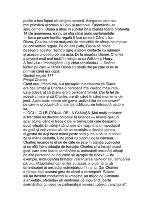 public a fost faptul că atingea oamenii. Atingerea este cea
mai primitivă expresie a iubirii şi prieteniei. Orientându-se
spre oameni, Diana a atins în sufletul lor o coardă foarte profundă.
14 De asemenea, ea nu se sfia să îşi arate sentimentele
— lucru pe care familia regală îl face rareori. Când trăia
Diana, Charles părea mulţumit de restricţiile de afecţiune impuse
de convenţiile regale. Pe de altă parte, Diana se ridica
deasupra acestor restricţii spre a stabili contacte cu oamenii
şi aceştia o iubeau pentru asta. De la moartea Dianei, Charles
a devenit mult mai tactil în relaţia sa cu William şi Harry.
A fost văzut îmbrăţişându-i şi chiar sărutându-i — făcând
lucruri pe care le făcea Diana cu băieţii dar pe care el nu le
primise când era copil.
Gesturi regale 177
Prinţul Charles
Când erau împreună, s-a presupus întotdeauna că Diana
era cea timidă şi Charles o persoană mai curând măsurată.
Este adevărat că Diana era o persoană timidă. Dar la fel de
adevărat este şi că Charles are din când în când momente de
jenă. Acest lucru reiese din gama „activităţilor de deplasare"
pe care le produce când atenţia publicului se îndreaptă asupra
sa.
• JOCUL CU BUTONUL DE LA CĂMAŞĂ. Mai mulţi indicatori
ai tranziţiei au devenit obiceiuri la Charles — aceste gesturi
apar atunci când el trece o barieră invizibilă care desparte
două situaţii. Urmăriţi-l când iese din maşină la un spectacol
de gală şi veţi vedea cât de caracteristic a devenit pentru
el gestul de a-şi trece mâna peste corp şi de a căuta butonul
de la mâna cealaltă. Este jocul cu butonul de la cămaşă.
Charles recurge la el ori de câte ori este în atenţia publicului
şi se află într-o situaţie de tranziţie. Charles şi-a însuşit acest
gest, care este foarte semănător cu indicatorii anxietăţii afişaţi
de alte persoane atunci când se apropie de cineva — de
exemplu, încrucişarea braţelor, rearanjarea hainelor sau atingerea
părului. Majoritatea oamenilor au acces la o gamă largă
de indicatori ai anxietăţii schimbându-i în timp. Dar Charles
a rămas fidel acestui gest de când l-a descoperit. Butonii
săi au devenit conductori ai emoţiilor, un mijloc de eliminare
a anxietăţii, oferindu-i un sentiment de siguranţă foarte
asemănător cu ceea ce psihanaliştii numesc „obiect tranziţional".
 