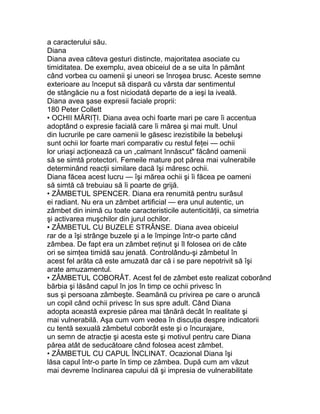 a caracterului său.
Diana
Diana avea câteva gesturi distincte, majoritatea asociate cu
timiditatea. De exemplu, avea obiceiul de a se uita în pământ
când vorbea cu oamenii şi uneori se înroşea brusc. Aceste semne
exterioare au început să dispară cu vârsta dar sentimentul
de stângăcie nu a fost niciodată departe de a ieşi la iveală.
Diana avea şase expresii faciale proprii:
180 Peter Collett
• OCHII MĂRIŢI. Diana avea ochi foarte mari pe care îi accentua
adoptând o expresie facială care îi mărea şi mai mult. Unul
din lucrurile pe care oamenii le găsesc irezistibile la bebeluşi
sunt ochii lor foarte mari comparativ cu restul feţei — ochii
lor uriaşi acţionează ca un „calmant înnăscut" făcând oamenii
să se simtă protectori. Femeile mature pot părea mai vulnerabile
determinând reacţii similare dacă îşi măresc ochii.
Diana făcea acest lucru — îşi mărea ochii şi îi făcea pe oameni
să simtă că trebuiau să îi poarte de grijă.
• ZÂMBETUL SPENCER. Diana era renumită pentru surâsul
ei radiant. Nu era un zâmbet artificial — era unul autentic, un
zâmbet din inimă cu toate caracteristicile autenticităţii, ca simetria
şi activarea muşchilor din jurul ochilor.
• ZÂMBETUL CU BUZELE STRÂNSE. Diana avea obiceiul
rar de a îşi strânge buzele şi a le împinge într-o parte când
zâmbea. De fapt era un zâmbet reţinut şi îl folosea ori de câte
ori se simţea timidă sau jenată. Controlându-şi zâmbetul în
acest fel arăta că este amuzată dar că i se pare nepotrivit să îşi
arate amuzamentul.
• ZÂMBETUL COBORÂT. Acest fel de zâmbet este realizat coborând
bărbia şi lăsând capul în jos în timp ce ochii privesc în
sus şi persoana zâmbeşte. Seamănă cu privirea pe care o aruncă
un copil când ochii privesc în sus spre adult. Când Diana
adopta această expresie părea mai tânără decât în realitate şi
mai vulnerabilă. Aşa cum vom vedea în discuţia despre indicatorii
cu tentă sexuală zâmbetul coborât este şi o încurajare,
un semn de atracţie şi acesta este şi motivul pentru care Diana
părea atât de seducătoare când folosea acest zâmbet.
• ZÂMBETUL CU CAPUL ÎNCLINAT. Ocazional Diana îşi
lăsa capul într-o parte în timp ce zâmbea. După cum am văzut
mai devreme înclinarea capului dă şi impresia de vulnerabilitate
 