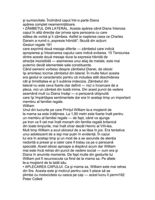 şi sumisivitate. Înclinând capul într-o parte Diana
apărea complet neameninţătoare.
• ZÂMBETUL DIN LATERAL. Acesta apărea când Diana întorcea
capul în altă direcţie dar privea spre persoana cu care
stătea de vorbă şi îi zâmbea. Astfel ia naşterea ceea ce Charles
Darwin a numit o „expresie hibridă", făcută din acţiuni
Gesturi regale 181
care exprimă două mesaje diferite — zâmbetul care indică
apropierea şi întoarcerea capului care indică evitarea. 15 Tensiunea
dintre aceste două mesaje duce la expresia hibridă de
atracţie irezistibilă — asemenea unui aliaj de metale, este mai
puternic decât elementele sale constituente.
Când oamenii vorbesc despre zâmbetul Dianei, de obicei
îşi amintesc tocmai zâmbetul din lateral. În multe feluri acesta
era gestul ei caracteristic pentru că includea atât deschiderea
cât şi timiditatea ei şi îi sublinia indecizia. Zâmbetul din
lateral nu este ceva foarte clar definit — nici o încercare de a
pleca, nici un zâmbet din toată inima. Din acest punct de vedere
seamănă mult cu Diana însăşi — o persoană obişnuită
care îşi împărtăşea sentimentele dar era în acelaşi timp un important
membru al familiei regale.
William
Unul din lucrurile pe care Prinţul William le-a moştenit de
la mama sa este înălţimea. La 1,90 metri este foarte înalt pentru
un membru al familiei regale — de fapt, când va ajunge
pe tron va fi cel mai înalt monarh din familia regală britanică
din toate timpurile, mai înalt chiar decât Henric al VIII-lea.
Mult timp William a avut obiceiul de a se lăsa în jos. Era tentativa
unui adolescent de a ieşi mai puţin în evidenţă. În cazul
lui era în acelaşi timp şi un mod de a se ascunde de atenţia
nedorită a presei şi a celor care îl tratau ca pe o persoană
specială. Acest obicei aproape a dispărut acum dar William
mai este încă retras din punct de vedere social — cum era şi
Diana în anumite momente. De fapt multe din gesturile lui
William pot fi recunoscute ca fiind de la mama sa. Pe altele
le-a moştenit de la tatăl său.
• APLECAREA CAPULUI. Ca şi mama sa, William este mai retras
din fire. Acesta este şi motivul pentru care îi place să se
plimbe cu motocicleta cu casca pe cap — acest lucru îi permi182
Peter Collett
 