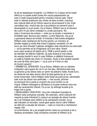 te să se deplaseze incognito. Lui William nu îi place să fie tratat
diferit şi nu poate suferi presa din cauza paparazzilor pe
care îi vede responsabili pentru moartea mamei sale. Când
este în atenţia publicului sau simte că este urmărit, impulsul
său natural este să îşi încline capul şi să privească în jos. Este
camuflajul său, modul său de a se preface că oamenii care îl
deranjează nu sunt acolo. Ca şi Diana, William are şi el obiceiul
de a privi în jos când vorbeşte cu unele persoane. Nu
este o încercare de evitare — este pur şi simplu o expresie a
timidităţii sale. Bunicul său matern, Lordul Spencer, era şi el
o persoană destul de timidă. În tinereţe a fost foarte atrăgător.
William este neobişnuit de frumos pentru un membru al
familiei regale şi multe fete tinere îl găsesc irezistibil. Un alt
lucru pe care tinerele îl găsesc atrăgător este atitudinea sa rezervată
— ea le permite să îşi imagineze că îl pot vâna. Acest
lucru este susţinut de faptul că în 1998 a primit peste o mie
de felicitări de Sfântul Valentin. Şi este ilustrat şi mai izbitor
de reacţia trezită în anul în care William a călătorit împreună
cu tatăl şi fratele său Harry în Canada. Acolo a fost asaltat repetat
de sute de fete care ţipau — ca şi cum ar fi fost un star
al muzicii uşoare!
• ZÂMBETUL SPENCER. Ca şi Diana, William are un zâmbet
molipsitor care apare din ce în ce mai des. Zâmbetul este larg
şi generos şi de obicei este un semn de plăcere reală. Acest lucru
se observă mai ales atunci când îşi lasă garda jos şi nu se
simte ameninţat. Când William este forţat să pară jovial, zâmbetele
sale sunt de obicei mai artificiale — mai scurte, privirea
sa alunecă într-o parte şi muşchii din jurul ochilor nu se
mişcă. William foloseşte şi zâmbetul cu buzele strânse care era
atât de caracteristic Dianei. Ca şi ea, îşi strânge buzele şi le
trage într-o parte.
• ARANJAREA CRAVATEI. Unul din indicatorii tranziţiei la
William este aranjarea cravatei. De exemplu, când coboară din
maşină şi este îmbrăcat în costum se opreşte de obicei înainte
de a se îndrepta spre clădire şi îşi aranjează cravata. Ca şi
alţi indicatori ai tranziţiei, acest gest apare atunci când William
se află într-o situaţie de trecere — este un mod de a marGesturi
regale 183
ca schimbarea, de a se pregăti pentru ceea ce urmează şi de a
deplasa anxietatea. Deşi aranjarea cravatei la William şi la
 
