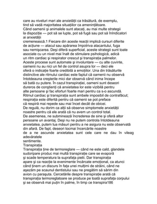 care au niveluri mari ale anxietăţii ca trăsătură, de exemplu,
tind să vadă majoritatea situaţiilor ca ameninţătoare.
Când oamenii şi animalele sunt atacaţi, au mai multe strategii
la dispoziţie — pot să se lupte, pot să fugă sau pot să înIndicatori
ai anxietăţii
cremenească.1 Fiecare din aceste reacţii implică cursuri diferite
de acţiune — atacul sau apărarea împotriva atacantului, fuga
sau nemişcarea. Deşi diferă superficial, aceste strategii sunt toate
asociate cu un nivel mai înalt de stimulare psihologică, adică
un ritm cardiac şi respirator crescut şi transpiraţia palmelor.
Aceste procese sunt automate şi involuntare — cu alte cuvinte,
oamenii nu au nici un fel de control asupra lor — deci ele
oferă o indicaţie foarte credibilă a emoţiilor. Una din trăsăturile
distinctive ale ritmului cardiac este faptul că oamenii nu observă
întotdeauna creşterile mici dar observă când inima începe
să bată cu putere. În cazul transpiraţiei, oameni sunt deseori
dureros de conştienţi că anxietatea lor este vizibilă pentru
alte persoane şi fac eforturi foarte mari pentru ca s-o ascundă.
Ritmul cardiac şi transpiraţia sunt ambele imposibil de contrafăcut;
respiraţia este diferită pentru că oamenii se pot preface
că respiră mai repede sau mai încet decât de obicei.
De regulă, nu dorim ca alţii să observe simptomele anxietăţii
noastre pentru că ele arată că nu avem un control total.
De asemenea, ne subminează încrederea de sine şi oferă altor
persoane un avantaj. Deşi nu ne putem controla întotdeauna
anxietatea, putem lua măsuri pentru a ne asigura nu este observată
din afară. De fapt, deseori tocmai încercările noastre
de a ne ascunde anxietatea sunt cele care ne dau în vileag
adevăratele
sentimente.
Transpiraţia
Transpiraţia ţine de termoreglare — când ne este cald, glandele
sudoripare produc mai multă transpiraţie care se evaporă
şi scade temperatura la suprafaţa pielii. Dar transpiraţia
apare şi ca reacţie la evenimente încărcate emoţional, ca atunci
când ţinem un discurs în faţa unei mulţimi de străini, când ne
aşezăm pe scaunul dentistului sau ne pregătim să sărim din
avion cu paraşuta. Cercetările despre transpiraţie arată că
transpiraţia termoreglatoare se produce pe toată suprafaţa corpului
şi se observă mai puţin în palme, în timp ce transpira186
 