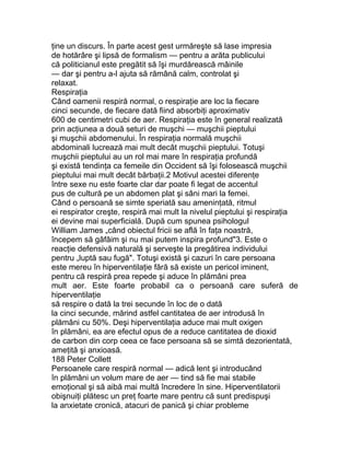 ţine un discurs. În parte acest gest urmăreşte să lase impresia
de hotărâre şi lipsă de formalism — pentru a arăta publicului
că politicianul este pregătit să îşi murdărească mâinile
— dar şi pentru a-l ajuta să rămână calm, controlat şi
relaxat.
Respiraţia
Când oamenii respiră normal, o respiraţie are loc la fiecare
cinci secunde, de fiecare dată fiind absorbiţi aproximativ
600 de centimetri cubi de aer. Respiraţia este în general realizată
prin acţiunea a două seturi de muşchi — muşchii pieptului
şi muşchii abdomenului. În respiraţia normală muşchii
abdominali lucrează mai mult decât muşchii pieptului. Totuşi
muşchii pieptului au un rol mai mare în respiraţia profundă
şi există tendinţa ca femeile din Occident să îşi folosească muşchii
pieptului mai mult decât bărbaţii.2 Motivul acestei diferenţe
între sexe nu este foarte clar dar poate fi legat de accentul
pus de cultură pe un abdomen plat şi sâni mari la femei.
Când o persoană se simte speriată sau ameninţată, ritmul
ei respirator creşte, respiră mai mult la nivelul pieptului şi respiraţia
ei devine mai superficială. După cum spunea psihologul
William James „când obiectul fricii se află în faţa noastră,
începem să gâfâim şi nu mai putem inspira profund"3. Este o
reacţie defensivă naturală şi serveşte la pregătirea individului
pentru „luptă sau fugă". Totuşi există şi cazuri în care persoana
este mereu în hiperventilaţie fără să existe un pericol iminent,
pentru că respiră prea repede şi aduce în plămâni prea
mult aer. Este foarte probabil ca o persoană care suferă de
hiperventilaţie
să respire o dată la trei secunde în loc de o dată
la cinci secunde, mărind astfel cantitatea de aer introdusă în
plămâni cu 50%. Deşi hiperventilaţia aduce mai mult oxigen
în plămâni, ea are efectul opus de a reduce cantitatea de dioxid
de carbon din corp ceea ce face persoana să se simtă dezorientată,
ameţită şi anxioasă.
188 Peter Collett
Persoanele care respiră normal — adică lent şi introducând
în plămâni un volum mare de aer — tind să fie mai stabile
emoţional şi să aibă mai multă încredere în sine. Hiperventilatorii
obişnuiţi plătesc un preţ foarte mare pentru că sunt predispuşi
la anxietate cronică, atacuri de panică şi chiar probleme
 