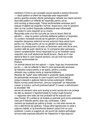 cardiace.4 Încă nu se cunoaşte cauza exactă a acestui fenomen
— dacă pattern-ul diferit de respiraţie este responsabil
pentru apariţia acestor efecte psihologice nefaste sau dacă oamenii
dezvoltă pattern-uri diferite de respiraţie pentru că se
simt anxioşi şi descurajaţi. Totuşi sentimentele anxioase pot fi
reduse învăţând să respirăm normal. Acest lucru vine în spirijinul
ideii că mai curând dispoziţia sufletească este influenţată
de modul în care respirăm şi nu invers.
Respiraţia este unul din lucrurile pe care le facem fără să
gândim — deşi ne putem schimba deliberat pattern-ul respirator,
nu suntem niciodată nevoiţi să ne gândim că trebuie să
respirăm deoarece sistemul nervos autonom face acest lucru
pentru noi. Poate pentru că nu ne gândim la respiraţie sau
pentru că presupunem că este un fenomen care vine de la sine,
suntem atât de puţin atenţi la ea. În compania altor persoane,
rareori conştientizăm ritmul respiraţiei lor şi ne întrebăm dacă
respirăm mai mult abdominal decât toracic. Dacă am fi mai
atenţi la felul în care respiră oamenii, am şti mult mai multe
despre sentimentele lor.
Postura
Un animal atacat are trei opţiuni — lupta, fuga sau încremenirea
pe loc —, ele se reflectă în felul în care persoanele anxioase
îşi folosesc corpul pentru a se apăra, pentru a evada
simbolic sau a părea inerte şi neameninţătoare.
Reacţia de "luptă" este reflectată în posturile rigide adoptate
de persoanele anxioase în care muşchii sunt încordaţi şi
corpul creează o apărare faţă de lumea exterioară. Wilhelm
Reich numea acest fenomen „armura corporală" iar Alexander
Lowen a numit-o „armură psihosomatică".5 Lowen a obIndicatori
ai anxietăţii 189
servat că oamenii care sunt anxioşi şi simt nevoia de a se proteja
de alţii au deseori o hipertonicitate la nivelul cuştii toracice
— regiunea care este cel mai probabil să fie supusă unui
atac frontal. El a arătat şi că braţele şi palmele sunt arme potenţiale
care pot fi folosite pentru atac sau contraatac. Când
oamenii se bazează pe palme şi braţe, nu mai este nevoie de
nici o altă formă de apărare. Totuşi când agresiunea nu este o
opţiune viabilă, ei îşi transformă deseori corpul într-un scut
protector. Lowen a sugerat că „din punct de vedere psihologic
armura este expresia atitudinii de înţepenire în faţa atacului
 