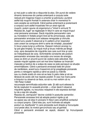 şi mai puţin a celei de a răspunde la atac. Din punct de vedere
dinamic tensiunea din partea anterioară a corpului este
redusă prin tragerea înapoi a umerilor şi pelvisului, punând
astfel toţi muşchii frontali în extensie chiar în momentul în
care aceştia se contractă. Când partea anterioară şi posterioară
a corpului sunt astfel încastrate într-un strat rigid de
muşchi, putem spune că organismul a "intrat în armură."6
Reacţia de „fugă" se regăseşte în felul în care se mişcă trupul
unei persoane anxioase. Dacă mişcările persoanelor care
au încredere în forţele proprii tind să fie armonioase, cele ale
persoanelor anxioase sunt adesea neregulate şi chinuite.
Acest lucru poate fi observat şi în pattern-ul lor respirator
care uneori se compune dintr-o serie de inhalaţii „sacadate"
în locul uneia lungi şi uniforme. Deseori indivizii anxioşi nu
îşi pot găsi liniştea, îşi mişcă mult şi brusc mâinile pe lângă
corp, spre deosebire de mişcările rare care sunt line şi care
se îndepărtează de corp. Schimbările constante ale posturii
persoanelor anxioase dau senzaţia unui exces de energie,
ceea ce dintr-un anumit punct de vedere este adevărat. Dar
aceste mişcări agitate sunt cel mai bine înţelese ca încercări
mascate şi tardive de a scăpa de ceea ce este perceput ca situaţie
ameninţătoare. Când o persoană anxioasă bate din picior
de nerăbdare, acest lucru înseamnă că îşi pregăteşte picioarele
pentru o retragere rapidă şi când se joacă cu mâinile
sau cu cheile arată că vrea să se lase în patru labe şi să se
târască de acolo cât mai repede posibil. În cea mai mare parte
a timpului nu observă ce face, ca să nu mai vorbim că nu
190 Peter Collett
recunoaşte semnificaţia acţiunilor sale. Şi alţii sunt adesea la
fel de neştiutori în această privinţă — chiar dacă îi observă
mişcările agitate, nu recunosc neapărat în ele expresia dorinţei
lui de a ieşi din situaţie.
Reacţia de „nemişcare" devine vizibilă în posturile oamenilor.
Persoanele anxioase tind să adopte posturi rigide şi să
se aşeze sau să stea în picioare în feluri care amplifică contactul
cu corpul propriu. Când stau jos, sunt înclinate să adopte
posturi ca „foarfecele" în care picioarele sunt drepte şi încrucişate
unul peste altul, la nivelul genunchiului sau al gambei.
Când o persoană anxioasă se aşază, deseori îşi încrucişează
picioarele
 