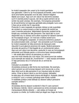 la nivelul coapselor dar uneori şi la nivelul gambelor
sau gleznelor. Când nu îşi încrucişează picioarele, este înclinată
să le ţină foarte apropiate unul de altul, deseori băgând
tălpile sub scaun. Aşa cum am văzut mai devreme acestea
sunt în esenţă posturi supuse, dar ele şi ajută oamenii să se
simtă mai puţin anxioşi. De exemplu, încrucişarea picioarelor
le dă sentimentul că regiunea genitală este protejată, lucru care
îi face să se simtă mai în siguranţă.
Posturile în care coapsele se apropie măresc şi ele suprafaţa
de contact cu corpul propriu şi deci şi gradul de confort pe
care îl resimte persoana. Majoritatea oamenilor preferă să fie
liniştiţi sau consolaţi de alte persoane. Dar dacă alţii nu sunt
disponibili sau nu doresc să le ofere suportul lor deseori oamenii
se încurajează singuri. Un mod de a realiza acest lucru
este prin strângerea coapselor. O versiune extremă a posturii
de autoconsolare este „covrigul". Aici picioarele sunt încrucişate
la nivelul coapselor iar laba piciorului de deasupra este
răsucită în jurul gleznei piciorului din spate, făcând persoana
să arate de parcă ar fi fost legată de un contorsionist nebun.
Aşa cum am văzut mai devreme, posturile în care se încrucişează
picioarele sunt folosite pentru a comunica lipsa intenţionalităţii
— ele arată altor indivizi că persoana nu are nici
cea mai mică intenţie de a se mişca. Din acest punct de vedere
sunt exemple de reacţii de „încremenire" — este reacţia animalelor
în faţa pericolului de a fi remarcat de un animal de
pradă.
Indicatori ai anxietăţii 191
Anxietatea produce şi alte forme de inactivitate. De exemplu,
când oamenii se simt anxioşi deseori simt nevoia de a urina,
deşi când sunt şi alte persoane în jur impulsul este de obicei
redus. Chiar şi atunci când nu se simt anxioşi, bărbaţilor
le este greu să urineze dacă cineva stă lângă ei. Această „latenţă
a micţiunii" cum o numesc psihologii este foarte vizibilă
în toaletele publice unde bărbaţii au deseori alături persoane
complet străine.7
Mâinile
Anxietatea devine deseori evidentă în felul în care oamenii
îşi folosesc mâinile. Când o persoană se simte anxioasă, deseori
manipulează diferite obiecte — veţi vedea că începe să
se joace cu cheile, îşi învârte inelul pe deget sau trage de haine.
 
