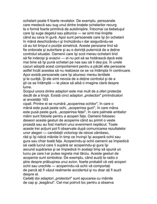 ochelarii poate fi foarte revelator. De exemplu, persoanele
care mestecă sau sug unul dintre braţele ochelarilor recurg
la o formă foarte primitivă de autoliniştire. Întocmai ca bebeluşul
care îşi suge degetul sau păturica — se simt mai liniştite
când au ceva în gură. Apoi sunt persoanele care îşi ţin ochelarii
în mână deschizându-i şi închizându-i dar asigurându-se
că au tot timpul o poziţie simetrică. Aceste persoane tind să
fie ordonate şi autoritare şi au o dorinţă puternică de a deţine
controlul situaţiei. Oamenii care îşi scot mereu ochelarii tind
să fie indecişi şi evazivi — ei nu pot să se hotărască dacă este
mai bine să îşi pună ochelari pe nas sau să îi dea jos. În unele
cazuri adoptă acest comportament pentru a păcăli alte persoane
astfel încât acestea să nu realizeze ce se va întâmpla în continuare.
Apoi există persoanele care îşi aburesc mereu lentilele
şi le curăţă. Şi ele simt nevoia de a deţine controlul şi de a
şti ce se întâmplă — le place să aibă o imagine clară despre
lume.
Scopul unora dintre adaptori este mai mult de a oferi protecţie
decât de a linişti. Există cinci adaptori „protectori" prinIndicatori
ai anxietăţii 193
cipali. Printre ei se numără „acoperirea ochilor", în care o
mână este pusă peste ochi, „acoperirea gurii", în care mâna
este pusă peste gură, „acoperirea feţei", în care palmele ambelor
mâini sunt folosite pentru a acoperi faţa. Oamenii folosesc
deseori aceste gesturi de acoperire când au primit o veste
proastă sau au fost martorii unui eveniment neplăcut. Toate
aceste trei acţiuni pot fi observate după comunicarea rezultatelor
unor alegeri — candidaţii victorioşi de obicei zâmbesc,
râd şi îşi ridică mâinile în timp ce învinşii îşi acoperă ochii sau
gura sau chiar toată faţa. Acoperindu-şi ochii oamenii se împiedică
să vadă lucrul care îi supără iar acoperindu-şi gura îşi
ascund supărarea şi se împiedică în acelaşi timp să spună un
lucru pe care l-ar putea regreta mai târziu. Aceste gesturi de
acoperire sunt simbolice. De exemplu, când auziţi la radio o
ştire despre prăbuşirea unui avion, foarte probabil vă veţi acoperi
ochii sau urechile — acoperindu-vă ochii vă comportaţi
de parcă aţi fi văzut realmente accidentul şi nu doar aţi fi auzit
despre el.
Ceilalţi doi adaptori „protectori" sunt apucarea cu mâinile
de cap şi „leagănul". Cel mai potrivit loc pentru a observa
 